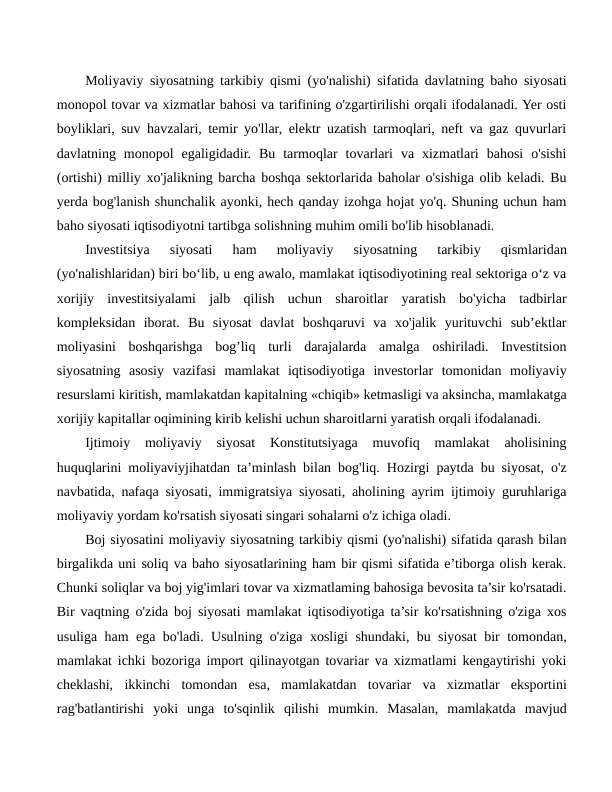Moliyaviy siyosatning tarkibiy qismi (yo'nalishi) sifatida davlatning baho siyosati
monopol tovar va xizmatlar bahosi va tarifining o'zgartirilishi orqali ifodalanadi. Yer osti
boyliklari, suv havzalari, temir yo'llar, elektr uzatish tarmoqlari, neft va gaz quvurlari
davlatning  monopol  egaligidadir.  Bu  tarmoqlar  tovarlari  va  xizmatlari  bahosi  o'sishi
(ortishi) milliy xo'jalikning barcha boshqa sektorlarida baholar o'sishiga olib keladi. Bu
yerda bog'lanish shunchalik ayonki, hech qanday izohga hojat yo'q. Shuning uchun ham
baho siyosati iqtisodiyotni tartibga solishning muhim omili bo'lib hisoblanadi.
Investitsiya  siyosati  ham  moliyaviy  siyosatning  tarkibiy  qismlaridan
(yo'nalishlaridan) biri bo‘lib, u eng awalo, mamlakat iqtisodiyotining real sektoriga o‘z va
xorijiy  investitsiyalami  jalb  qilish  uchun  sharoitlar  yaratish  bo'yicha  tadbirlar
kompleksidan  iborat.  Bu  siyosat  davlat  boshqaruvi  va  xo'jalik  yurituvchi  sub’ektlar
moliyasini  boshqarishga  bog’liq  turli  darajalarda  amalga  oshiriladi.  Investitsion
siyosatning  asosiy  vazifasi  mamlakat  iqtisodiyotiga  investorlar  tomonidan  moliyaviy
resurslami kiritish, mamlakatdan kapitalning «chiqib» ketmasligi va aksincha, mamlakatga
xorijiy kapitallar oqimining kirib kelishi uchun sharoitlarni yaratish orqali ifodalanadi.
Ijtimoiy  moliyaviy  siyosat  Konstitutsiyaga  muvofiq  mamlakat  aholisining
huquqlarini moliyaviyjihatdan ta’minlash bilan bog'liq. Hozirgi paytda bu siyosat, o'z
navbatida, nafaqa siyosati, immigratsiya siyosati, aholining ayrim ijtimoiy guruhlariga
moliyaviy yordam ko'rsatish siyosati singari sohalarni o'z ichiga oladi.
Boj siyosatini moliyaviy siyosatning tarkibiy qismi (yo'nalishi) sifatida qarash bilan
birgalikda uni soliq va baho siyosatlarining ham bir qismi sifatida e’tiborga olish kerak.
Chunki soliqlar va boj yig'imlari tovar va xizmatlaming bahosiga bevosita ta’sir ko'rsatadi.
Bir vaqtning o'zida boj siyosati mamlakat iqtisodiyotiga ta’sir ko'rsatishning o'ziga xos
usuliga ham ega bo'ladi. Usulning o'ziga xosligi shundaki, bu siyosat bir tomondan,
mamlakat ichki bozoriga import qilinayotgan tovariar va xizmatlami kengaytirishi yoki
cheklashi,  ikkinchi  tomondan  esa,  mamlakatdan  tovariar  va  xizmatlar  eksportini
rag'batlantirishi  yoki  unga  to'sqinlik  qilishi  mumkin.  Masalan,  mamlakatda  mavjud
