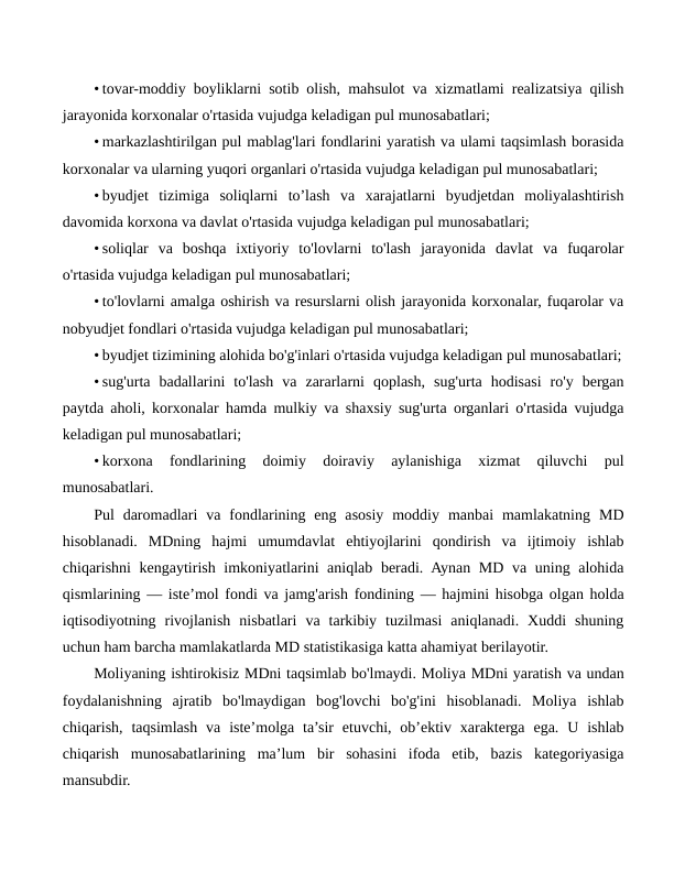 • tovar-moddiy boyliklarni sotib olish, mahsulot va xizmatlami realizatsiya qilish
jarayonida korxonalar o'rtasida vujudga keladigan pul munosabatlari;
• markazlashtirilgan pul mablag'lari fondlarini yaratish va ulami taqsimlash borasida
korxonalar va ularning yuqori organlari o'rtasida vujudga keladigan pul munosabatlari;
• byudjet  tizimiga  soliqlarni  to’lash  va  xarajatlarni  byudjetdan  moliyalashtirish
davomida korxona va davlat o'rtasida vujudga keladigan pul munosabatlari;
• soliqlar  va  boshqa  ixtiyoriy  to'lovlarni  to'lash  jarayonida  davlat  va  fuqarolar
o'rtasida vujudga keladigan pul munosabatlari;
• to'lovlarni amalga oshirish va resurslarni olish jarayonida korxonalar, fuqarolar va
nobyudjet fondlari o'rtasida vujudga keladigan pul munosabatlari;
• byudjet tizimining alohida bo'g'inlari o'rtasida vujudga keladigan pul munosabatlari;
• sug'urta  badallarini  to'lash  va  zararlarni  qoplash,  sug'urta  hodisasi  ro'y  bergan
paytda aholi, korxonalar hamda mulkiy va shaxsiy sug'urta organlari o'rtasida vujudga
keladigan pul munosabatlari;
• korxona  fondlarining  doimiy  doiraviy  aylanishiga  xizmat  qiluvchi  pul
munosabatlari.
Pul  daromadlari  va  fondlarining  eng  asosiy  moddiy  manbai  mamlakatning  MD
hisoblanadi.  MDning  hajmi  umumdavlat  ehtiyojlarini  qondirish  va  ijtimoiy  ishlab
chiqarishni kengaytirish imkoniyatlarini  aniqlab beradi. Aynan MD va uning alohida
qismlarining — iste’mol fondi va jamg'arish fondining — hajmini hisobga olgan holda
iqtisodiyotning  rivojlanish  nisbatlari  va  tarkibiy  tuzilmasi  aniqlanadi.  Xuddi  shuning
uchun ham barcha mamlakatlarda MD statistikasiga katta ahamiyat berilayotir.
Moliyaning ishtirokisiz MDni taqsimlab bo'lmaydi. Moliya MDni yaratish va undan
foydalanishning  ajratib  bo'lmaydigan  bog'lovchi  bo'g'ini  hisoblanadi.  Moliya  ishlab
chiqarish,  taqsimlash  va  iste’molga ta’sir  etuvchi, ob’ektiv  xarakterga  ega.  U  ishlab
chiqarish  munosabatlarining  ma’lum  bir  sohasini  ifoda  etib,  bazis  kategoriyasiga
mansubdir.
