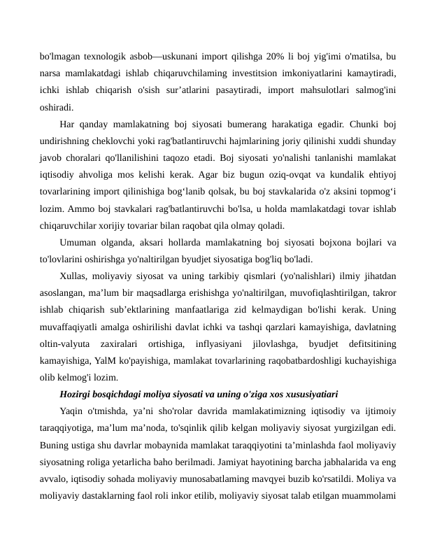 bo'lmagan texnologik asbob—uskunani import qilishga 20% li boj yig'imi o'matilsa, bu
narsa mamlakatdagi ishlab chiqaruvchilaming investitsion imkoniyatlarini kamaytiradi,
ichki  ishlab  chiqarish  o'sish  sur’atlarini  pasaytiradi,  import  mahsulotlari  salmog'ini
oshiradi.
Har qanday mamlakatning boj siyosati bumerang harakatiga egadir. Chunki  boj
undirishning cheklovchi yoki rag'batlantiruvchi hajmlarining joriy qilinishi xuddi shunday
javob choralari qo'llanilishini taqozo etadi. Boj siyosati yo'nalishi tanlanishi mamlakat
iqtisodiy ahvoliga mos kelishi kerak. Agar biz bugun oziq-ovqat va kundalik ehtiyoj
tovarlarining import qilinishiga bog‘lanib qolsak, bu boj stavkalarida o'z aksini topmog‘i
lozim. Ammo boj stavkalari rag'batlantiruvchi bo'lsa, u holda mamlakatdagi tovar ishlab
chiqaruvchilar xorijiy tovariar bilan raqobat qila olmay qoladi.
Umuman olganda, aksari hollarda mamlakatning boj siyosati bojxona bojlari va
to'lovlarini oshirishga yo'naltirilgan byudjet siyosatiga bog'liq bo'ladi.
Xullas, moliyaviy siyosat va uning tarkibiy qismlari (yo'nalishlari) ilmiy jihatdan
asoslangan, ma’lum bir maqsadlarga erishishga yo'naltirilgan, muvofiqlashtirilgan, takror
ishlab  chiqarish  sub’ektlarining  manfaatlariga  zid  kelmaydigan  bo'lishi  kerak.  Uning
muvaffaqiyatli amalga oshirilishi davlat ichki va tashqi qarzlari kamayishiga, davlatning
oltin-valyuta  zaxiralari  ortishiga,  inflyasiyani  jilovlashga,  byudjet  defitsitining
kamayishiga, YalM ko'payishiga, mamlakat tovarlarining raqobatbardoshligi kuchayishiga
olib kelmog'i lozim.
Hozirgi bosqichdagi moliya siyosati va uning o'ziga xos xususiyatiari
Yaqin o'tmishda, ya’ni  sho'rolar  davrida mamlakatimizning iqtisodiy va ijtimoiy
taraqqiyotiga, ma’lum ma’noda, to'sqinlik qilib kelgan moliyaviy siyosat yurgizilgan edi.
Buning ustiga shu davrlar mobaynida mamlakat taraqqiyotini ta’minlashda faol moliyaviy
siyosatning roliga yetarlicha baho berilmadi. Jamiyat hayotining barcha jabhalarida va eng
avvalo, iqtisodiy sohada moliyaviy munosabatlaming mavqyei buzib ko'rsatildi. Moliya va
moliyaviy dastaklarning faol roli inkor etilib, moliyaviy siyosat talab etilgan muammolami
