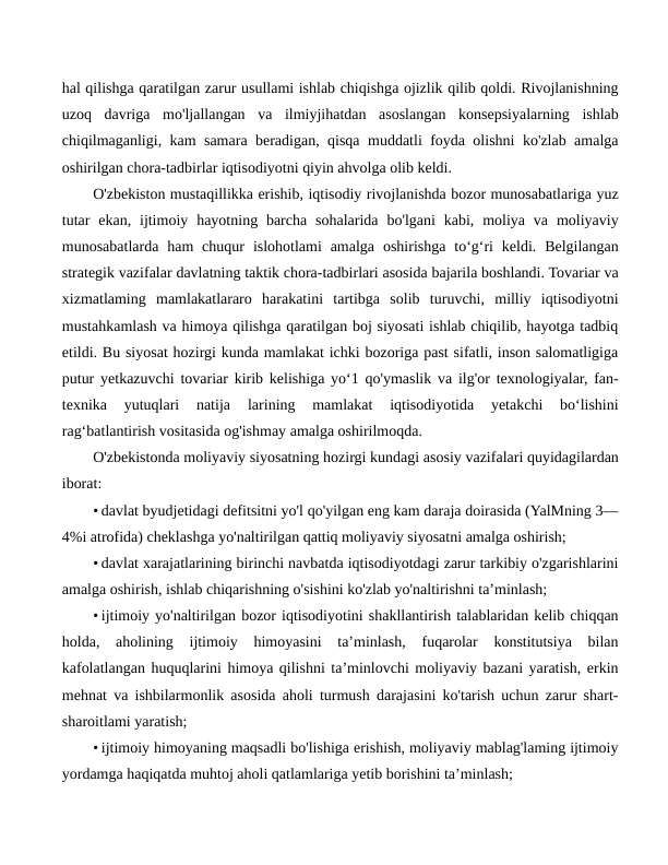 hal qilishga qaratilgan zarur usullami ishlab chiqishga ojizlik qilib qoldi. Rivojlanishning
uzoq  davriga  mo'ljallangan  va  ilmiyjihatdan  asoslangan  konsepsiyalarning  ishlab
chiqilmaganligi, kam samara beradigan, qisqa muddatli foyda olishni ko'zlab amalga
oshirilgan chora-tadbirlar iqtisodiyotni qiyin ahvolga olib keldi.
O'zbekiston mustaqillikka erishib, iqtisodiy rivojlanishda bozor munosabatlariga yuz
tutar  ekan,  ijtimoiy  hayotning barcha  sohalarida  bo'lgani  kabi,  moliya va  moliyaviy
munosabatlarda  ham  chuqur  islohotlami  amalga  oshirishga  to‘g‘ri  keldi.  Belgilangan
strategik vazifalar davlatning taktik chora-tadbirlari asosida bajarila boshlandi. Tovariar va
xizmatlaming  mamlakatlararo  harakatini  tartibga  solib  turuvchi,  milliy  iqtisodiyotni
mustahkamlash va himoya qilishga qaratilgan boj siyosati ishlab chiqilib, hayotga tadbiq
etildi. Bu siyosat hozirgi kunda mamlakat ichki bozoriga past sifatli, inson salomatligiga
putur yetkazuvchi tovariar kirib kelishiga yo‘1 qo'ymaslik va ilg'or texnologiyalar, fan-
texnika  yutuqlari  natija 
larining  mamlakat  iqtisodiyotida  yetakchi  bo‘lishini
rag‘batlantirish vositasida og'ishmay amalga oshirilmoqda.
O'zbekistonda moliyaviy siyosatning hozirgi kundagi asosiy vazifalari quyidagilardan
iborat:
• davlat byudjetidagi defitsitni yo'l qo'yilgan eng kam daraja doirasida (YalMning 3—
4%i atrofida) cheklashga yo'naltirilgan qattiq moliyaviy siyosatni amalga oshirish;
• davlat xarajatlarining birinchi navbatda iqtisodiyotdagi zarur tarkibiy o'zgarishlarini
amalga oshirish, ishlab chiqarishning o'sishini ko'zlab yo'naltirishni ta’minlash;
• ijtimoiy yo'naltirilgan bozor iqtisodiyotini shakllantirish talablaridan kelib chiqqan
holda,  aholining  ijtimoiy  himoyasini  ta’minlash,  fuqarolar  konstitutsiya  bilan
kafolatlangan huquqlarini himoya qilishni ta’minlovchi moliyaviy bazani yaratish, erkin
mehnat va ishbilarmonlik asosida aholi turmush darajasini ko'tarish uchun zarur shart-
sharoitlami yaratish;
• ijtimoiy himoyaning maqsadli bo'lishiga erishish, moliyaviy mablag'laming ijtimoiy
yordamga haqiqatda muhtoj aholi qatlamlariga yetib borishini ta’minlash;
