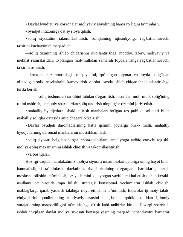 • Davlat byudjeti va korxonalar moliyaviy ahvolining barqa rorligini ta’minlash;
• byudjet intizomiga qat’iy rioya qilish;
• soliq  siyosatini  takomillashtirish,  soliqlaming  iqtisodiyotga  rag'batlantiruvchi
ta’sirini kuchaytirish maqsadida:
—soliq tizimining ishlab chiqarishni rivojlantirishga, moddiy, tabiiy, moliyaviy va
mehnat resurslaridan, to'plangan mol-mulkdan samarali foydalanishga rag'batlantiruvchi
ta’sirini oshirish;
—korxonalar  zimmasidagi  soliq  yukini,  qo'shilgan  qiymat  va  foyda  solig‘idan
olinadigan soliq stavkalarini kamaytirish va shu asosda ishlab chiqarishni jonlantirishga
turtki berish;
—
soliq tushumlari tarkibini tubdan o'zgartirish, resurslar, mol- mulk solig'ining
rolini oshirish, jismoniy shaxslardan soliq undirish ning ilg'or tizimini joriy etish.
• mahalliy byudjetlarni shakllantirish manbalari bo'lgan res publika soliqlari bilan
mahalliy soliqlar o'rtasida aniq chegara o'tka zish;
• Davlat  byudjeti  daromadlarining  katta  qismini  joylarga  birik-  tirish,  mahalliy
byudjetlarning daromad manbalarini mustahkam lash;
• soliq siyosati belgilab bergar. chora-tadbirlami amaliyotga tadbiq etuvchi tegishli
moliya-soliq mexanizmini ishlab chiqish va takomillashtirish;
• va boshqalar.
Hozirgi vaqtda mamlakatimiz moliya siyosati muammolari qatoriga uning hayot bilan
hamnafasligini  ta’minlash,  davlatimiz  rivojlanishining  o'zgargan  sharoitlariga  tezda
moslasha bilishini ta’minlash, o'z yechimini kutayotgan vazifalami hal etish uchun kerakli
usullami  o'z  vaqtida  topa  bilish,  strategik  konseptual  yechimlarni  ishlab  chiqish,
mablag'larga qarab yashash talabiga rioya etilishini ta’minlash, fuqarolar ijtimoiy talab-
ehtiyojlarini  qondirishning  moliyaviy  asosini  belgilashda  qoldiq  usulidan  ijtimoiy
xarajatlarning maqsadliligini ta’minlashga o'tish kabi tadbirlar kiradi. Hozirgi sharoitda
ishlab chiqilgan davlat moliya siyosati konsepsiyasining maqsadi iqtisodiyotni barqaror
