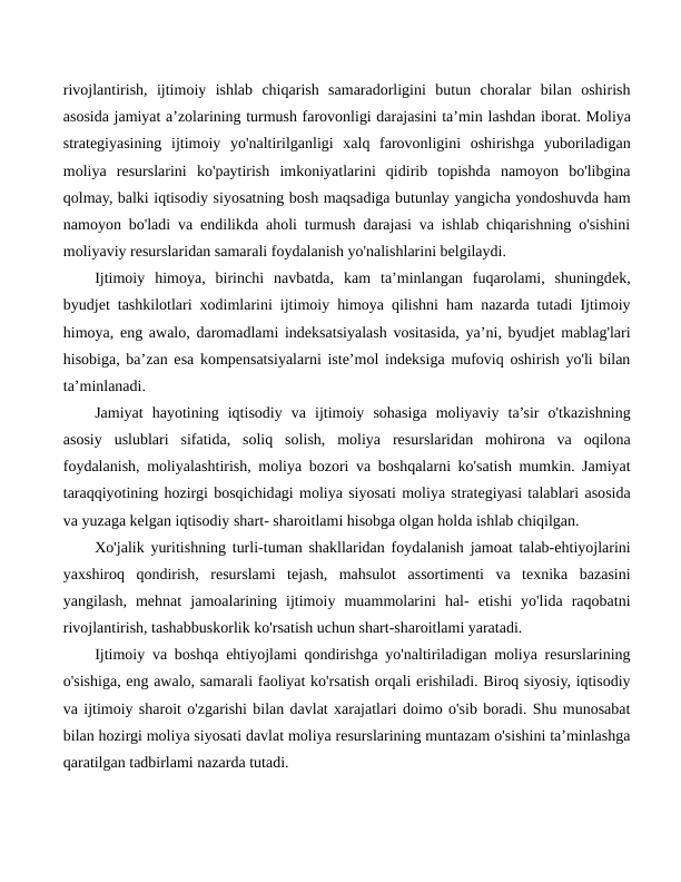rivojlantirish,  ijtimoiy  ishlab  chiqarish  samaradorligini  butun  choralar  bilan  oshirish
asosida jamiyat a’zolarining turmush farovonligi darajasini ta’min lashdan iborat. Moliya
strategiyasining  ijtimoiy  yo'naltirilganligi  xalq  farovonligini  oshirishga  yuboriladigan
moliya  resurslarini  ko'paytirish  imkoniyatlarini  qidirib  topishda  namoyon  bo'libgina
qolmay, balki iqtisodiy siyosatning bosh maqsadiga butunlay yangicha yondoshuvda ham
namoyon bo'ladi va endilikda aholi turmush darajasi va ishlab chiqarishning o'sishini
moliyaviy resurslaridan samarali foydalanish yo'nalishlarini belgilaydi.
Ijtimoiy  himoya,  birinchi  navbatda,  kam  ta’minlangan  fuqarolami,  shuningdek,
byudjet tashkilotlari xodimlarini ijtimoiy himoya qilishni ham nazarda tutadi Ijtimoiy
himoya, eng awalo, daromadlami indeksatsiyalash vositasida, ya’ni, byudjet mablag'lari
hisobiga, ba’zan esa kompensatsiyalarni iste’mol indeksiga mufoviq oshirish yo'li bilan
ta’minlanadi.
Jamiyat  hayotining  iqtisodiy  va  ijtimoiy  sohasiga  moliyaviy  ta’sir  o'tkazishning
asosiy  uslublari  sifatida,  soliq  solish,  moliya  resurslaridan  mohirona  va  oqilona
foydalanish, moliyalashtirish, moliya bozori va boshqalarni ko'satish mumkin. Jamiyat
taraqqiyotining hozirgi bosqichidagi moliya siyosati moliya strategiyasi talablari asosida
va yuzaga kelgan iqtisodiy shart- sharoitlami hisobga olgan holda ishlab chiqilgan.
Xo'jalik yuritishning turli-tuman shakllaridan foydalanish jamoat talab-ehtiyojlarini
yaxshiroq  qondirish,  resurslami  tejash,  mahsulot  assortimenti  va  texnika  bazasini
yangilash,  mehnat  jamoalarining  ijtimoiy  muammolarini  hal-  etishi  yo'lida  raqobatni
rivojlantirish, tashabbuskorlik ko'rsatish uchun shart-sharoitlami yaratadi.
Ijtimoiy va boshqa ehtiyojlami qondirishga yo'naltiriladigan moliya resurslarining
o'sishiga, eng awalo, samarali faoliyat ko'rsatish orqali erishiladi. Biroq siyosiy, iqtisodiy
va ijtimoiy sharoit o'zgarishi bilan davlat xarajatlari doimo o'sib boradi. Shu munosabat
bilan hozirgi moliya siyosati davlat moliya resurslarining muntazam o'sishini ta’minlashga
qaratilgan tadbirlami nazarda tutadi.
