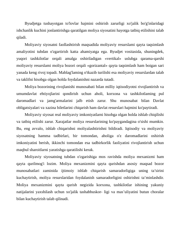 Byudjetga  tushayotgan  to'lovlar  hajmini  oshirish  zarurligi  xo'jalik  bo'g'inlaridagi
ishchanlik kuchini jonlantirishga qaratilgan moliya siyosatini hayotga tatbiq etilishini talab
qiladi.
Moliyaviy siyosatni faollashtirish maqsadida moliyaviy resurslami qayta taqsimlash
amaliyotini tubdan o'zgartirish katta ahamiyatga ega. Byudjet vositasida, shuningdek,
yuqori  tashkilotlar  orqali  amalga  oshiriladigan  «vertikal»  uslubga  qarama-qarshi
moliyaviy resurslami moliya bozori orqali «gorizantal» qayta taqsimlash ham boigan sari
yanada keng rivoj topadi. Mablag'laming o'tkazib turilishi esa moliyaviy resurslardan talab
va taklifni hisobga olgan holda foydalanishni nazarda tutadi.
Moliya bozorining rivojlanishi munosabati bilan milliy iqtisodiyotni rivojlantirish va
umumdavlat  ehtiyojlarini  qondirish  uchun  aholi,  korxona  va  tashkilotlaming  pul
daromadlari  va  jamg'armalarini  jalb  etish  zarur.  Shu  munosabat  bilan  Davlat
obligatsiyalari va xazina biletlarini chiqarish ham davlat resurslari hajmini ko'paytiradi.
Moliyaviy siyosat real moliyaviy imkoniyatlarni hisobga olgan holda ishlab chiqilishi
va tatbiq etilishi zarur. Xarajatlar moliya resurslarining ko'paygandagina o'sishi mumkin.
Bu, eng avvalo, ishlab chiqarishni moliyalashtirishni bildiradi. Iqtisodiy va moliyaviy
siyosatning  hamma  tadbirlari,  bir  tomondan,  aholiga  o'z  daromadlarini  oshirish
imkoniyatini berish, ikkinchi tomondan esa tadbirkorlik faoliyatini rivojlantirish uchun
maqbul sharoitlarni yaratishga qaratilishi kerak.
Moliyaviy siyosatning tubdan o'zgarishiga mos ravishda moliya mexanizmi ham
qayta  qurilmog'i  lozim.  Moliya  mexanizmini  qayta  qurishdan  asosiy  maqsad  bozor
munosabatlari  zaminida  ijtimoiy  ishlab  chiqarish  samaradorligiga  uning  ta’sirini
kuchaytirish, moliya resurslaridan foydalanish samaradorligini oshirishni ta’minlashdir.
Moliya  mexanizmini  qayta  qurish  negizida  korxona,  tashkilotlar  ishining  yakuniy
natijalarini yaxshilash uchun xo'jalik tashabbuskor- ligi va mas’uliyatini butun choralar
bilan kuchaytirish talab qilinadi.
