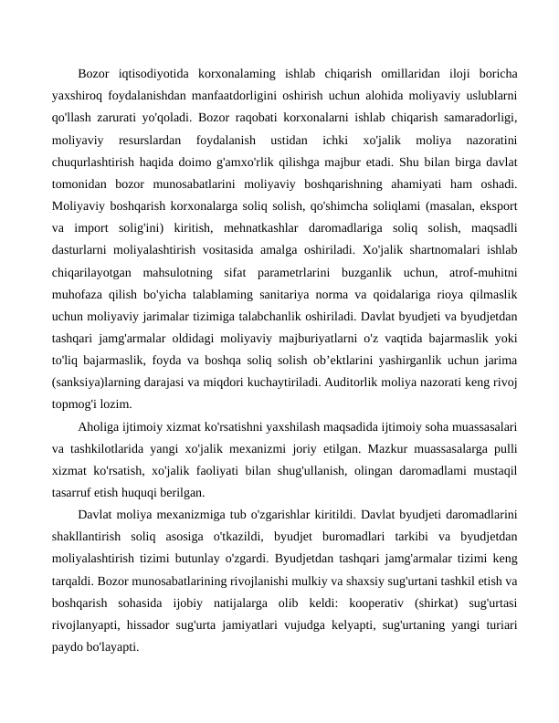 Bozor  iqtisodiyotida  korxonalaming  ishlab  chiqarish  omillaridan  iloji  boricha
yaxshiroq foydalanishdan manfaatdorligini oshirish uchun alohida moliyaviy uslublarni
qo'llash zarurati yo'qoladi. Bozor raqobati korxonalarni ishlab chiqarish samaradorligi,
moliyaviy  resurslardan  foydalanish  ustidan  ichki  xo'jalik  moliya  nazoratini
chuqurlashtirish haqida doimo g'amxo'rlik qilishga majbur etadi. Shu bilan birga davlat
tomonidan  bozor  munosabatlarini  moliyaviy  boshqarishning  ahamiyati  ham  oshadi.
Moliyaviy boshqarish korxonalarga soliq solish, qo'shimcha soliqlami (masalan, eksport
va  import  solig'ini)  kiritish,  mehnatkashlar  daromadlariga  soliq  solish,  maqsadli
dasturlarni moliyalashtirish vositasida amalga oshiriladi. Xo'jalik shartnomalari ishlab
chiqarilayotgan  mahsulotning  sifat  parametrlarini  buzganlik  uchun,  atrof-muhitni
muhofaza qilish bo'yicha talablaming sanitariya norma va qoidalariga rioya qilmaslik
uchun moliyaviy jarimalar tizimiga talabchanlik oshiriladi. Davlat byudjeti va byudjetdan
tashqari jamg'armalar oldidagi moliyaviy majburiyatlarni o'z vaqtida bajarmaslik yoki
to'liq bajarmaslik, foyda va boshqa soliq solish ob’ektlarini yashirganlik uchun jarima
(sanksiya)larning darajasi va miqdori kuchaytiriladi. Auditorlik moliya nazorati keng rivoj
topmog'i lozim.
Aholiga ijtimoiy xizmat ko'rsatishni yaxshilash maqsadida ijtimoiy soha muassasalari
va tashkilotlarida yangi xo'jalik mexanizmi joriy etilgan. Mazkur muassasalarga pulli
xizmat ko'rsatish, xo'jalik faoliyati bilan shug'ullanish, olingan daromadlami mustaqil
tasarruf etish huquqi berilgan.
Davlat moliya mexanizmiga tub o'zgarishlar kiritildi. Davlat byudjeti daromadlarini
shakllantirish  soliq  asosiga  o'tkazildi,  byudjet  buromadlari  tarkibi  va  byudjetdan
moliyalashtirish tizimi butunlay o'zgardi. Byudjetdan tashqari jamg'armalar tizimi keng
tarqaldi. Bozor munosabatlarining rivojlanishi mulkiy va shaxsiy sug'urtani tashkil etish va
boshqarish  sohasida  ijobiy  natijalarga  olib  keldi:  kooperativ  (shirkat)  sug'urtasi
rivojlanyapti, hissador sug'urta jamiyatlari vujudga kelyapti, sug'urtaning yangi turiari
paydo bo'layapti.
