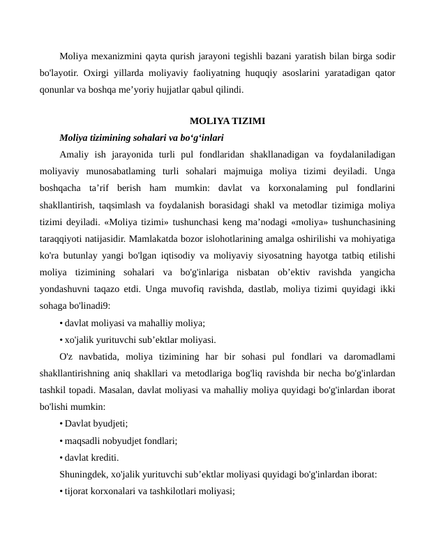 Moliya mexanizmini qayta qurish jarayoni tegishli bazani yaratish bilan birga sodir
bo'layotir. Oxirgi yillarda moliyaviy faoliyatning huquqiy asoslarini yaratadigan qator
qonunlar va boshqa me’yoriy hujjatlar qabul qilindi.
 
MOLIYA TIZIMI
Moliya tizimining sohalari va bo‘g‘inlari
Amaliy  ish  jarayonida  turli  pul  fondlaridan  shakllanadigan  va  foydalaniladigan
moliyaviy  munosabatlaming  turli  sohalari  majmuiga  moliya  tizimi  deyiladi.  Unga
boshqacha  ta’rif  berish  ham  mumkin:  davlat  va  korxonalaming  pul  fondlarini
shakllantirish, taqsimlash va foydalanish borasidagi shakl va metodlar tizimiga moliya
tizimi deyiladi. «Moliya tizimi» tushunchasi keng ma’nodagi «moliya» tushunchasining
taraqqiyoti natijasidir. Mamlakatda bozor islohotlarining amalga oshirilishi va mohiyatiga
ko'ra butunlay yangi bo'lgan iqtisodiy va moliyaviy siyosatning hayotga tatbiq etilishi
moliya  tizimining  sohalari  va  bo'g'inlariga  nisbatan  ob’ektiv  ravishda  yangicha
yondashuvni taqazo etdi. Unga muvofiq ravishda, dastlab, moliya tizimi quyidagi ikki
sohaga bo'linadi9:
• davlat moliyasi va mahalliy moliya;
• xo'jalik yurituvchi sub’ektlar moliyasi.
O'z  navbatida,  moliya  tizimining  har  bir  sohasi  pul  fondlari  va  daromadlami
shakllantirishning aniq shakllari va metodlariga bog'liq ravishda bir necha bo'g'inlardan
tashkil topadi. Masalan, davlat moliyasi va mahalliy moliya quyidagi bo'g'inlardan iborat
bo'lishi mumkin:
• Davlat byudjeti;
• maqsadli nobyudjet fondlari;
• davlat krediti.
Shuningdek, xo'jalik yurituvchi sub’ektlar moliyasi quyidagi bo'g'inlardan iborat:
• tijorat korxonalari va tashkilotlari moliyasi;

