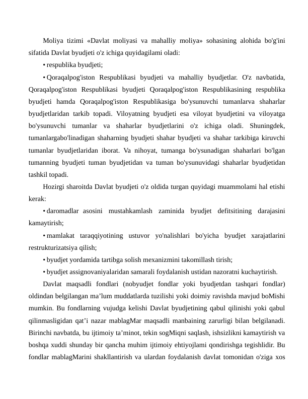 Moliya tizimi «Davlat moliyasi va mahalliy moliya» sohasining alohida bo'g'ini
sifatida Davlat byudjeti o'z ichiga quyidagilami oladi:
• respublika byudjeti;
• Qoraqalpog'iston  Respublikasi  byudjeti  va  mahalliy  byudjetlar.  O'z  navbatida,
Qoraqalpog'iston  Respublikasi  byudjeti  Qoraqalpog'iston  Respublikasining  respublika
byudjeti  hamda  Qoraqalpog'iston  Respublikasiga  bo'ysunuvchi  tumanlarva  shaharlar
byudjetlaridan tarkib topadi. Viloyatning byudjeti esa viloyat byudjetini va viloyatga
bo'ysunuvchi  tumanlar  va  shaharlar  byudjetlarini  o'z  ichiga  oladi.  Shuningdek,
tumanlargabo'linadigan shaharning byudjeti shahar byudjeti va shahar tarkibiga kiruvchi
tumanlar byudjetlaridan iborat. Va nihoyat, tumanga bo'ysunadigan shaharlari bo'lgan
tumanning byudjeti tuman byudjetidan va tuman bo'ysunuvidagi shaharlar byudjetidan
tashkil topadi.
Hozirgi sharoitda Davlat byudjeti o'z oldida turgan quyidagi muammolami hal etishi
kerak:
• daromadlar asosini  mustahkamlash  zaminida  byudjet  defitsitining  darajasini
kamaytirish;
• mamlakat  taraqqiyotining  ustuvor  yo'nalishlari  bo'yicha  byudjet  xarajatlarini
restrukturizatsiya qilish;
• byudjet yordamida tartibga solish mexanizmini takomillash tirish;
• byudjet assignovaniyalaridan samarali foydalanish ustidan nazoratni kuchaytirish.
Davlat  maqsadli  fondlari  (nobyudjet  fondlar  yoki  byudjetdan  tashqari  fondlar)
oldindan belgilangan ma’lum muddatlarda tuzilishi yoki doimiy ravishda mavjud boMishi
mumkin. Bu fondlarning vujudga kelishi Davlat byudjetining qabul qilinishi yoki qabul
qilinmasligidan qat’i nazar mablagMar maqsadli manbaining zarurligi bilan belgilanadi.
Birinchi navbatda, bu ijtimoiy ta’minot, tekin sogMiqni saqlash, ishsizlikni kamaytirish va
boshqa xuddi shunday bir qancha muhim ijtimoiy ehtiyojlami qondirishga tegishlidir. Bu
fondlar mablagMarini shakllantirish va ulardan foydalanish davlat tomonidan o'ziga xos

