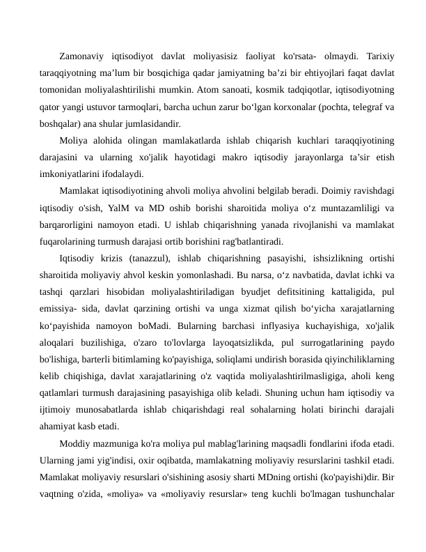Zamonaviy  iqtisodiyot  davlat  moliyasisiz  faoliyat  ko'rsata-  olmaydi.  Tarixiy
taraqqiyotning ma’lum bir bosqichiga qadar jamiyatning ba’zi bir ehtiyojlari faqat davlat
tomonidan moliyalashtirilishi mumkin. Atom sanoati, kosmik tadqiqotlar, iqtisodiyotning
qator yangi ustuvor tarmoqlari, barcha uchun zarur bo‘lgan korxonalar (pochta, telegraf va
boshqalar) ana shular jumlasidandir.
Moliya  alohida  olingan  mamlakatlarda  ishlab  chiqarish  kuchlari  taraqqiyotining
darajasini  va  ularning  xo'jalik  hayotidagi  makro iqtisodiy  jarayonlarga  ta’sir  etish
imkoniyatlarini ifodalaydi.
Mamlakat iqtisodiyotining ahvoli moliya ahvolini belgilab beradi. Doimiy ravishdagi
iqtisodiy o'sish, YalM va MD oshib borishi sharoitida moliya o‘z muntazamliligi va
barqarorligini namoyon etadi. U ishlab chiqarishning yanada rivojlanishi va mamlakat
fuqarolarining turmush darajasi ortib borishini rag'batlantiradi.
Iqtisodiy  krizis  (tanazzul),  ishlab  chiqarishning  pasayishi,  ishsizlikning  ortishi
sharoitida moliyaviy ahvol keskin yomonlashadi. Bu narsa, o‘z navbatida, davlat ichki va
tashqi  qarzlari  hisobidan  moliyalashtiriladigan  byudjet  defitsitining  kattaligida,  pul
emissiya- sida, davlat qarzining ortishi va unga xizmat qilish bo‘yicha xarajatlarning
ko‘payishida  namoyon  boMadi.  Bularning  barchasi  inflyasiya  kuchayishiga,  xo'jalik
aloqalari  buzilishiga,  o'zaro  to'lovlarga  layoqatsizlikda,  pul  surrogatlarining  paydo
bo'lishiga, barterli bitimlaming ko'payishiga, soliqlami undirish borasida qiyinchiliklarning
kelib chiqishiga, davlat xarajatlarining o'z vaqtida moliyalashtirilmasligiga, aholi keng
qatlamlari turmush darajasining pasayishiga olib keladi. Shuning uchun ham iqtisodiy va
ijtimoiy  munosabatlarda  ishlab  chiqarishdagi  real  sohalarning  holati  birinchi  darajali
ahamiyat kasb etadi.
Moddiy mazmuniga ko'ra moliya pul mablag'larining maqsadli fondlarini ifoda etadi.
Ularning jami yig'indisi, oxir oqibatda, mamlakatning moliyaviy resurslarini tashkil etadi.
Mamlakat moliyaviy resurslari o'sishining asosiy sharti MDning ortishi (ko'payishi)dir. Bir
vaqtning o'zida, «moliya» va «moliyaviy resurslar» teng kuchli bo'lmagan tushunchalar
