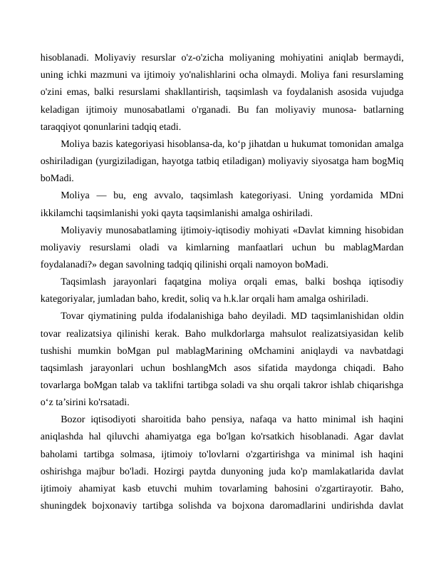 hisoblanadi. Moliyaviy resurslar  o'z-o'zicha  moliyaning mohiyatini  aniqlab bermaydi,
uning ichki mazmuni va ijtimoiy yo'nalishlarini ocha olmaydi. Moliya fani resurslaming
o'zini emas, balki resurslami shakllantirish, taqsimlash va foydalanish asosida vujudga
keladigan  ijtimoiy  munosabatlami  o'rganadi.  Bu  fan  moliyaviy  munosa-  batlarning
taraqqiyot qonunlarini tadqiq etadi.
Moliya bazis kategoriyasi hisoblansa-da, ko‘p jihatdan u hukumat tomonidan amalga
oshiriladigan (yurgiziladigan, hayotga tatbiq etiladigan) moliyaviy siyosatga ham bogMiq
boMadi.
Moliya  —  bu,  eng  avvalo,  taqsimlash  kategoriyasi.  Uning  yordamida  MDni
ikkilamchi taqsimlanishi yoki qayta taqsimlanishi amalga oshiriladi.
Moliyaviy munosabatlaming ijtimoiy-iqtisodiy mohiyati «Davlat kimning hisobidan
moliyaviy  resurslami  oladi  va  kimlarning  manfaatlari  uchun  bu  mablagMardan
foydalanadi?» degan savolning tadqiq qilinishi orqali namoyon boMadi.
Taqsimlash  jarayonlari  faqatgina  moliya  orqali  emas,  balki  boshqa  iqtisodiy
kategoriyalar, jumladan baho, kredit, soliq va h.k.lar orqali ham amalga oshiriladi.
Tovar qiymatining pulda ifodalanishiga baho deyiladi. MD taqsimlanishidan oldin
tovar realizatsiya qilinishi kerak. Baho mulkdorlarga mahsulot realizatsiyasidan kelib
tushishi  mumkin  boMgan  pul  mablagMarining  oMchamini  aniqlaydi  va  navbatdagi
taqsimlash  jarayonlari  uchun  boshlangMch  asos  sifatida  maydonga  chiqadi.  Baho
tovarlarga boMgan talab va taklifni tartibga soladi va shu orqali takror ishlab chiqarishga
o‘z ta’sirini ko'rsatadi.
Bozor  iqtisodiyoti  sharoitida  baho pensiya,  nafaqa  va  hatto minimal  ish haqini
aniqlashda  hal  qiluvchi  ahamiyatga  ega  bo'lgan  ko'rsatkich  hisoblanadi.  Agar  davlat
baholami  tartibga  solmasa,  ijtimoiy  to'lovlarni  o'zgartirishga  va  minimal  ish  haqini
oshirishga majbur bo'ladi. Hozirgi paytda dunyoning juda ko'p mamlakatlarida davlat
ijtimoiy  ahamiyat  kasb  etuvchi  muhim  tovarlaming  bahosini  o'zgartirayotir.  Baho,
shuningdek  bojxonaviy  tartibga  solishda  va  bojxona  daromadlarini  undirishda  davlat
