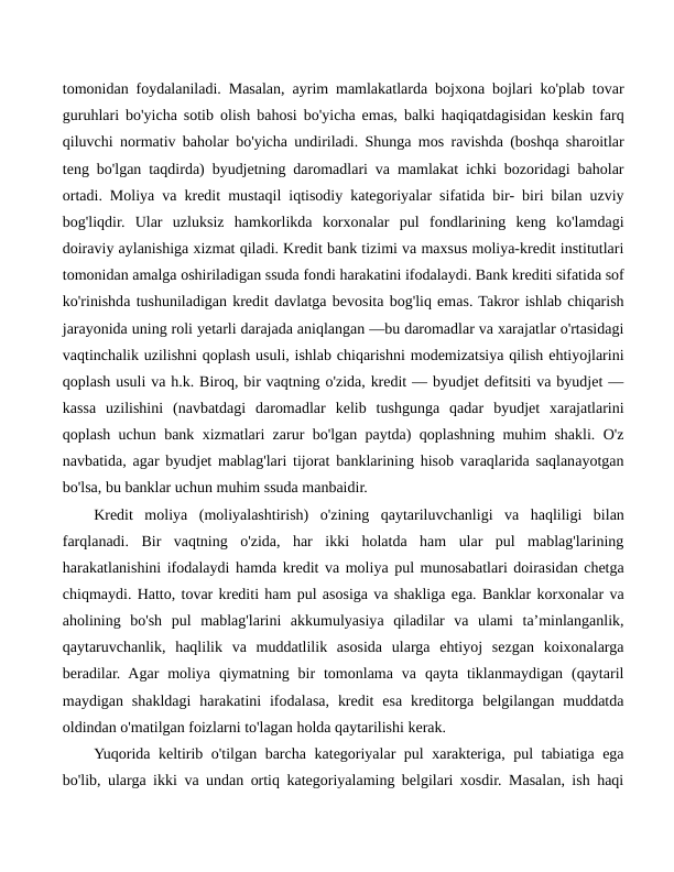 tomonidan foydalaniladi. Masalan, ayrim mamlakatlarda bojxona bojlari ko'plab tovar
guruhlari bo'yicha sotib olish bahosi bo'yicha emas, balki haqiqatdagisidan keskin farq
qiluvchi normativ baholar bo'yicha undiriladi. Shunga mos ravishda (boshqa sharoitlar
teng bo'lgan taqdirda) byudjetning daromadlari va mamlakat ichki bozoridagi baholar
ortadi. Moliya va kredit mustaqil iqtisodiy kategoriyalar sifatida bir- biri bilan uzviy
bog'liqdir.  Ular  uzluksiz  hamkorlikda  korxonalar  pul  fondlarining  keng  ko'lamdagi
doiraviy aylanishiga xizmat qiladi. Kredit bank tizimi va maxsus moliya-kredit institutlari
tomonidan amalga oshiriladigan ssuda fondi harakatini ifodalaydi. Bank krediti sifatida sof
ko'rinishda tushuniladigan kredit davlatga bevosita bog'liq emas. Takror ishlab chiqarish
jarayonida uning roli yetarli darajada aniqlangan —bu daromadlar va xarajatlar o'rtasidagi
vaqtinchalik uzilishni qoplash usuli, ishlab chiqarishni modemizatsiya qilish ehtiyojlarini
qoplash usuli va h.k. Biroq, bir vaqtning o'zida, kredit — byudjet defitsiti va byudjet —
kassa  uzilishini  (navbatdagi  daromadlar  kelib  tushgunga  qadar  byudjet  xarajatlarini
qoplash uchun bank xizmatlari zarur bo'lgan paytda) qoplashning muhim shakli. O'z
navbatida, agar byudjet mablag'lari tijorat banklarining hisob varaqlarida saqlanayotgan
bo'lsa, bu banklar uchun muhim ssuda manbaidir.
Kredit  moliya  (moliyalashtirish)  o'zining  qaytariluvchanligi  va  haqliligi  bilan
farqlanadi.  Bir  vaqtning  o'zida,  har  ikki  holatda  ham  ular  pul  mablag'larining
harakatlanishini ifodalaydi hamda kredit va moliya pul munosabatlari doirasidan chetga
chiqmaydi. Hatto, tovar krediti ham pul asosiga va shakliga ega. Banklar korxonalar va
aholining  bo'sh  pul  mablag'larini  akkumulyasiya  qiladilar  va  ulami  ta’minlanganlik,
qaytaruvchanlik,  haqlilik  va  muddatlilik  asosida  ularga  ehtiyoj  sezgan  koixonalarga
beradilar.  Agar  moliya  qiymatning  bir  tomonlama  va  qayta  tiklanmaydigan  (qaytaril
maydigan shakldagi  harakatini  ifodalasa,  kredit  esa  kreditorga  belgilangan muddatda
oldindan o'matilgan foizlarni to'lagan holda qaytarilishi kerak.
Yuqorida keltirib o'tilgan barcha kategoriyalar pul xarakteriga, pul tabiatiga ega
bo'lib, ularga ikki va undan ortiq kategoriyalaming belgilari xosdir. Masalan, ish haqi
