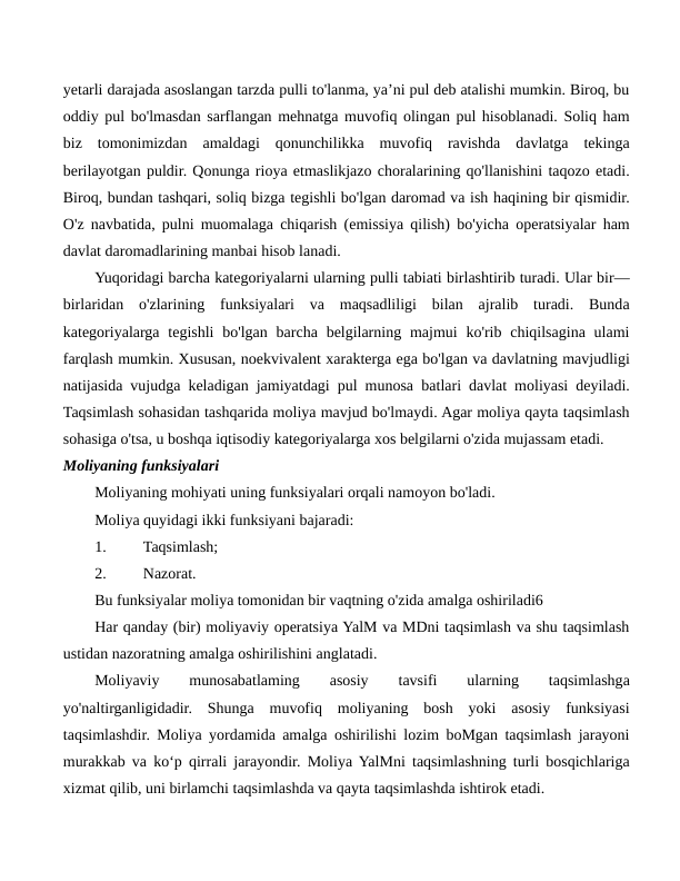 yetarli darajada asoslangan tarzda pulli to'lanma, ya’ni pul deb atalishi mumkin. Biroq, bu
oddiy pul bo'lmasdan sarflangan mehnatga muvofiq olingan pul hisoblanadi. Soliq ham
biz  tomonimizdan  amaldagi  qonunchilikka  muvofiq  ravishda  davlatga  tekinga
berilayotgan puldir. Qonunga rioya etmaslikjazo choralarining qo'llanishini taqozo etadi.
Biroq, bundan tashqari, soliq bizga tegishli bo'lgan daromad va ish haqining bir qismidir.
O'z navbatida, pulni muomalaga chiqarish (emissiya qilish) bo'yicha operatsiyalar ham
davlat daromadlarining manbai hisob lanadi.
Yuqoridagi barcha kategoriyalarni ularning pulli tabiati birlashtirib turadi. Ular bir—
birlaridan  o'zlarining  funksiyalari  va  maqsadliligi  bilan  ajralib  turadi.  Bunda
kategoriyalarga tegishli  bo'lgan  barcha belgilarning majmui  ko'rib chiqilsagina ulami
farqlash mumkin. Xususan, noekvivalent xarakterga ega bo'lgan va davlatning mavjudligi
natijasida vujudga keladigan jamiyatdagi pul munosa batlari davlat moliyasi deyiladi.
Taqsimlash sohasidan tashqarida moliya mavjud bo'lmaydi. Agar moliya qayta taqsimlash
sohasiga o'tsa, u boshqa iqtisodiy kategoriyalarga xos belgilarni o'zida mujassam etadi.
Moliyaning funksiyalari
Moliyaning mohiyati uning funksiyalari orqali namoyon bo'ladi.
Moliya quyidagi ikki funksiyani bajaradi:
1.
Taqsimlash;
2.
Nazorat.
Bu funksiyalar moliya tomonidan bir vaqtning o'zida amalga oshiriladi6
Har qanday (bir) moliyaviy operatsiya YalM va MDni taqsimlash va shu taqsimlash
ustidan nazoratning amalga oshirilishini anglatadi.
Moliyaviy
 
munosabatlaming
 
asosiy
 
tavsifi
 
ularning
 
taqsimlashga
yo'naltirganligidadir.  Shunga  muvofiq  moliyaning  bosh  yoki  asosiy  funksiyasi
taqsimlashdir. Moliya yordamida amalga oshirilishi lozim boMgan taqsimlash jarayoni
murakkab va ko‘p qirrali jarayondir. Moliya YalMni taqsimlashning turli bosqichlariga
xizmat qilib, uni birlamchi taqsimlashda va qayta taqsimlashda ishtirok etadi.
