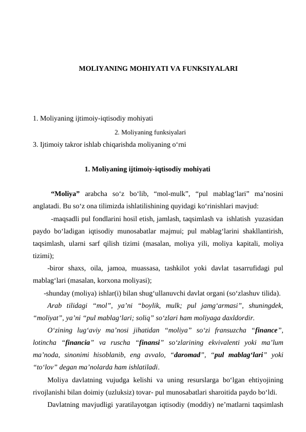 MOLIYANING MOHIYATI VA FUNKSIYALARI
1. Moliyaning ijtimoiy-iqtisodiy mohiyati
2. Moliyaning funksiyalari
3. Ijtimoiy takror ishlab chiqarishda moliyaning o‘rni
             1. Moliyaning ijtimoiy-iqtisodiy mohiyati
“Moliya” arabcha so‘z bo‘lib, “mol-mulk”, “pul mablag‘lari”  ma’nosini
anglatadi. Bu so‘z ona tilimizda ishlatilishining quyidagi ko‘rinishlari mavjud:
-maqsadli pul fondlarini hosil etish, jamlash, taqsimlash va ishlatish  yuzasidan
paydo bo‘ladigan iqtisodiy munosabatlar majmui; pul mablag‘larini shakllantirish,
taqsimlash, ularni sarf qilish tizimi (masalan, moliya yili, moliya kapitali, moliya
tizimi);
-biror  shaxs,  oila,  jamoa,  muassasa,  tashkilot  yoki  davlat  tasarrufidagi  pul
mablag‘lari (masalan, korxona moliyasi);
-shunday (moliya) ishlar(i) bilan shug‘ullanuvchi davlat organi (so‘zlashuv tilida).
Arab tilidagi “mol”, ya’ni “boylik, mulk; pul jamg‘armasi”, shuningdek,
“moliyat”, ya’ni “pul mablag‘lari; soliq” so‘zlari ham moliyaga daxldordir.
O‘zining  lug‘aviy  ma’nosi jihatidan “moliya”  so‘zi  fransuzcha  “finance”,
lotincha “financia” va  ruscha  “finansi”  so‘zlarining ekvivalenti  yoki  ma’lum
ma’noda,  sinonimi  hisoblanib, eng  avvalo,  “daromad”,  “pul  mablag‘lari”  yoki
“to‘lov” degan ma’nolarda ham ishlatiladi. 
Moliya davlatning vujudga kelishi  va uning resurslarga bo‘lgan ehtiyojining
rivojlanishi bilan doimiy (uzluksiz) tovar- pul munosabatlari sharoitida paydo bo‘ldi. 
Davlatning mavjudligi yaratilayotgan iqtisodiy (moddiy) ne’matlarni taqsimlash
