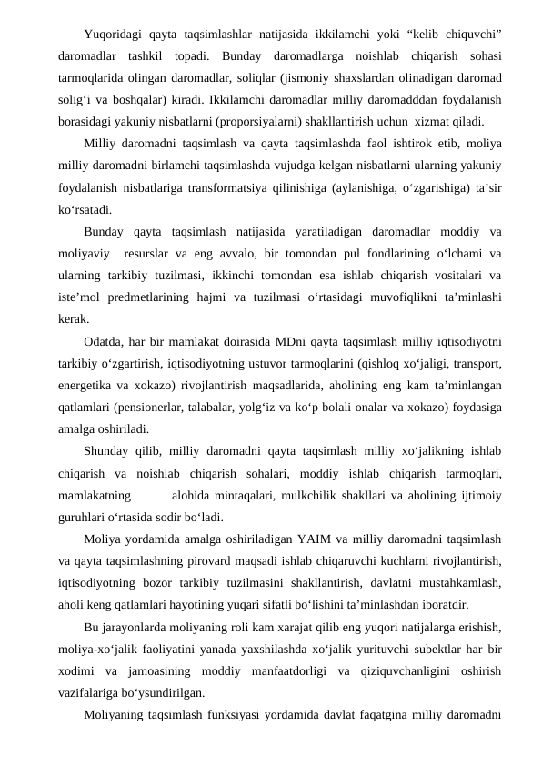 Yuqoridagi  qayta  taqsimlashlar  natijasida  ikkilamchi  yoki  “kelib  chiquvchi”
daromadlar tashkil topadi. Bunday daromadlarga noishlab chiqarish sohasi
tarmoqlarida olingan daromadlar, soliqlar (jismoniy shaxslardan olinadigan daromad
solig‘i va boshqalar) kiradi. Ikkilamchi daromadlar milliy daromadddan foydalanish
borasidagi yakuniy nisbatlarni (proporsiyalarni) shakllantirish uchun xizmat qiladi.
Milliy daromadni taqsimlash va qayta taqsimlashda faol ishtirok etib, moliya
milliy daromadni birlamchi taqsimlashda vujudga kelgan nisbatlarni ularning yakuniy
foydalanish nisbatlariga transformatsiya qilinishiga (aylanishiga, o‘zgarishiga) ta’sir
ko‘rsatadi. 
Bunday  qayta  taqsimlash  natijasida  yaratiladigan  daromadlar  moddiy  va
moliyaviy   resurslar va  eng  avvalo, bir  tomondan  pul  fondlarining  o‘lchami  va
ularning tarkibiy  tuzilmasi,  ikkinchi  tomondan  esa  ishlab  chiqarish  vositalari  va
iste’mol predmetlarining hajmi va tuzilmasi o‘rtasidagi  muvofiqlikni ta’minlashi
kerak.
Odatda, har bir mamlakat doirasida MDni qayta taqsimlash milliy iqtisodiyotni
tarkibiy o‘zgartirish, iqtisodiyotning ustuvor tarmoqlarini (qishloq xo‘jaligi, transport,
energetika va xokazo) rivojlantirish maqsadlarida, aholining eng kam ta’minlangan
qatlamlari (pensionerlar, talabalar, yolg‘iz va ko‘p bolali onalar va xokazo) foydasiga
amalga oshiriladi.
Shunday qilib, milliy  daromadni  qayta  taqsimlash  milliy xo‘jalikning  ishlab
chiqarish  va noishlab chiqarish sohalari, moddiy ishlab chiqarish tarmoqlari,
mamlakatning            alohida mintaqalari, mulkchilik shakllari va aholining ijtimoiy
guruhlari o‘rtasida sodir bo‘ladi.
Moliya yordamida amalga oshiriladigan YAIM va milliy daromadni taqsimlash
va qayta taqsimlashning pirovard maqsadi ishlab chiqaruvchi kuchlarni rivojlantirish,
iqtisodiyotning  bozor  tarkibiy  tuzilmasini  shakllantirish,  davlatni  mustahkamlash,
aholi keng qatlamlari hayotining yuqari sifatli bo‘lishini ta’minlashdan iboratdir. 
Bu jarayonlarda moliyaning roli kam xarajat qilib eng yuqori natijalarga erishish,
moliya-xo‘jalik faoliyatini yanada yaxshilashda xo‘jalik yurituvchi subektlar har bir
xodimi  va  jamoasining  moddiy  manfaatdorligi  va  qiziquvchanligini  oshirish
vazifalariga bo‘ysundirilgan.
Moliyaning taqsimlash funksiyasi yordamida davlat faqatgina milliy daromadni
