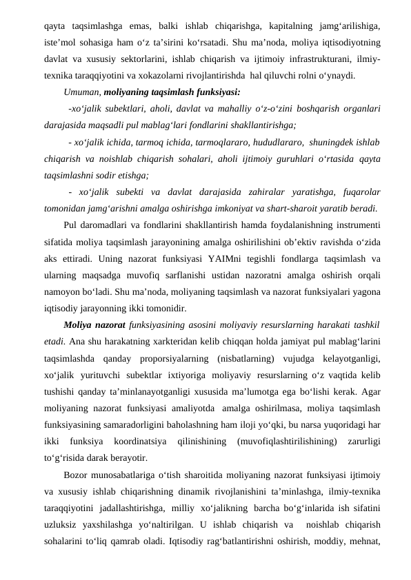 qayta taqsimlashga  emas,  balki  ishlab  chiqarishga,  kapitalning  jamg‘arilishiga,
iste’mol sohasiga ham o‘z ta’sirini ko‘rsatadi. Shu ma’noda, moliya iqtisodiyotning
davlat va xususiy sektorlarini, ishlab chiqarish va ijtimoiy infrastrukturani, ilmiy-
texnika taraqqiyotini va xokazolarni rivojlantirishda hal qiluvchi rolni o‘ynaydi.
Umuman, moliyaning taqsimlash funksiyasi:
-xo‘jalik subektlari, aholi, davlat va mahalliy o‘z-o‘zini boshqarish organlari
darajasida maqsadli pul mablag‘lari fondlarini shakllantirishga;
- xo‘jalik ichida, tarmoq ichida, tarmoqlararo, hududlararo, shuningdek ishlab
chiqarish va noishlab chiqarish sohalari, aholi ijtimoiy guruhlari o‘rtasida qayta
taqsimlashni sodir etishga;
-  xo‘jalik subekti va davlat darajasida zahiralar yaratishga, fuqarolar
tomonidan jamg‘arishni amalga oshirishga imkoniyat va shart-sharoit yaratib beradi.
Pul daromadlari va fondlarini shakllantirish hamda foydalanishning instrumenti
sifatida moliya taqsimlash jarayonining amalga oshirilishini ob’ektiv ravishda o‘zida
aks  ettiradi.  Uning  nazorat  funksiyasi  YAIMni  tegishli  fondlarga taqsimlash  va
ularning  maqsadga  muvofiq  sarflanishi  ustidan  nazoratni  amalga oshirish  orqali
namoyon bo‘ladi. Shu ma’noda, moliyaning taqsimlash va nazorat funksiyalari yagona
iqtisodiy jarayonning ikki tomonidir.
Moliya nazorat funksiyasining asosini moliyaviy resurslarning harakati tashkil
etadi. Ana shu harakatning xarkteridan kelib chiqqan holda jamiyat pul mablag‘larini
taqsimlashda qanday proporsiyalarning (nisbatlarning) vujudga kelayotganligi,
xo‘jalik yurituvchi subektlar ixtiyoriga moliyaviy resurslarning o‘z vaqtida kelib
tushishi qanday ta’minlanayotganligi xususida ma’lumotga ega bo‘lishi kerak. Agar
moliyaning nazorat funksiyasi amaliyotda amalga oshirilmasa, moliya taqsimlash
funksiyasining samaradorligini baholashning ham iloji yo‘qki, bu narsa yuqoridagi har
ikki  funksiya  koordinatsiya 
qilinishining 
(muvofiqlashtirilishining) 
zarurligi
to‘g‘risida darak berayotir.
Bozor munosabatlariga o‘tish sharoitida moliyaning nazorat funksiyasi ijtimoiy
va xususiy ishlab chiqarishning dinamik rivojlanishini ta’minlashga, ilmiy-texnika
taraqqiyotini jadallashtirishga, milliy xo‘jalikning barcha bo‘g‘inlarida ish sifatini
uzluksiz  yaxshilashga  yo‘naltirilgan.  U  ishlab  chiqarish  va   noishlab chiqarish
sohalarini to‘liq qamrab oladi. Iqtisodiy rag‘batlantirishni oshirish, moddiy, mehnat,
