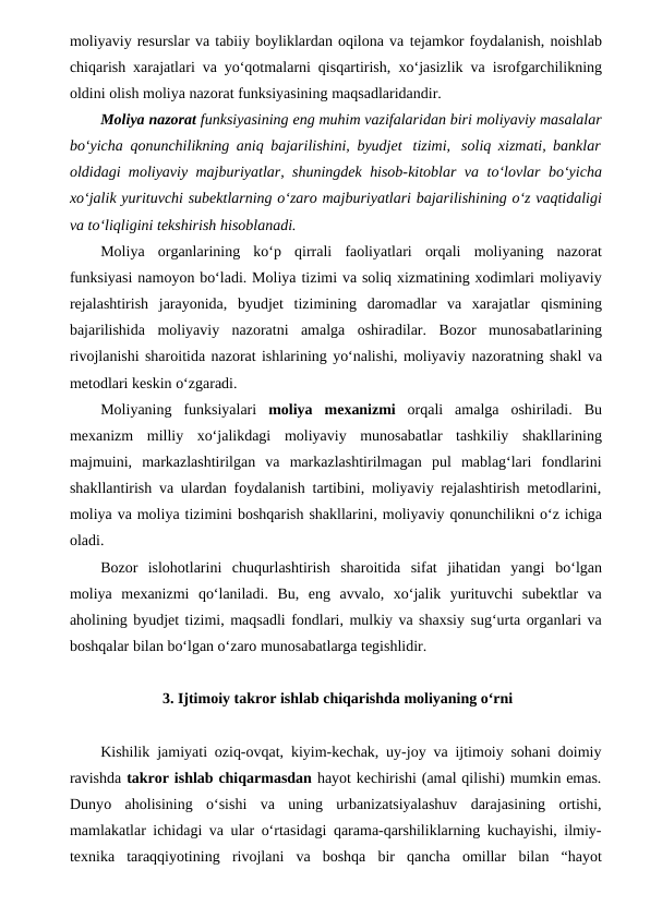 moliyaviy resurslar va tabiiy boyliklardan oqilona va tejamkor foydalanish, noishlab
chiqarish xarajatlari va yo‘qotmalarni qisqartirish, xo‘jasizlik va isrofgarchilikning
oldini olish moliya nazorat funksiyasining maqsadlaridandir.
Moliya nazorat funksiyasining eng muhim vazifalaridan biri moliyaviy masalalar
bo‘yicha qonunchilikning aniq bajarilishini, byudjet tizimi, soliq xizmati, banklar
oldidagi moliyaviy majburiyatlar, shuningdek hisob-kitoblar va to‘lovlar bo‘yicha
xo‘jalik yurituvchi subektlarning o‘zaro majburiyatlari bajarilishining o‘z vaqtidaligi
va to‘liqligini tekshirish hisoblanadi.
Moliya organlarining ko‘p qirrali faoliyatlari orqali moliyaning nazorat
funksiyasi namoyon bo‘ladi. Moliya tizimi va soliq xizmatining xodimlari moliyaviy
rejalashtirish  jarayonida,  byudjet  tizimining  daromadlar  va  xarajatlar qismining
bajarilishida moliyaviy nazoratni amalga oshiradilar. Bozor munosabatlarining
rivojlanishi sharoitida nazorat ishlarining yo‘nalishi, moliyaviy nazoratning shakl va
metodlari keskin o‘zgaradi.
Moliyaning funksiyalari moliya mexanizmi orqali amalga oshiriladi. Bu
mexanizm milliy xo‘jalikdagi moliyaviy munosabatlar tashkiliy shakllarining
majmuini,  markazlashtirilgan  va  markazlashtirilmagan  pul  mablag‘lari  fondlarini
shakllantirish va ulardan foydalanish tartibini, moliyaviy rejalashtirish metodlarini,
moliya va moliya tizimini boshqarish shakllarini, moliyaviy qonunchilikni o‘z ichiga
oladi. 
Bozor  islohotlarini  chuqurlashtirish  sharoitida  sifat  jihatidan  yangi bo‘lgan
moliya mexanizmi qo‘laniladi. Bu, eng avvalo, xo‘jalik yurituvchi subektlar va
aholining byudjet tizimi, maqsadli fondlari, mulkiy va shaxsiy sug‘urta organlari va
boshqalar bilan bo‘lgan o‘zaro munosabatlarga tegishlidir.
 3. Ijtimoiy takror ishlab chiqarishda moliyaning o‘rni
Kishilik jamiyati oziq-ovqat, kiyim-kechak, uy-joy va ijtimoiy sohani doimiy
ravishda takror ishlab chiqarmasdan hayot kechirishi (amal qilishi) mumkin emas.
Dunyo aholisining  o‘sishi  va  uning  urbanizatsiyalashuv  darajasining  ortishi,
mamlakatlar ichidagi va ular o‘rtasidagi qarama-qarshiliklarning kuchayishi, ilmiy-
texnika taraqqiyotining rivojlani va boshqa bir qancha omillar bilan “hayot
