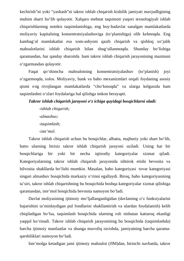 kechirish”ni yoki “yashash”ni takror ishlab chiqarish kishilik jamiyati mavjudligining
muhim sharti bo‘lib qolayotir. Xalqaro mehnat taqsimoti yuqori texnologiyali ishlab
chiqarishlarning notekis taqsimlanishiga, eng boy-badavlat sanalgan mamlakatlarda
moliyaviy kapitalning konsentratsiyalashuviga (to‘planishiga)  olib  kelmoqda.  Eng
kambag‘al  mamlakatlar  esa  xom-ashyoni  qazib chiqarish va qishloq xo‘jalik
mahsulotlarini 
ishlab 
chiqarish 
bilan 
shug‘ullanmoqda. 
Shunday 
bo‘lishiga
qaramasdan, har qanday sharoitda ham takror ishlab chiqarish jarayonining mazmuni
o‘zgarmasdan qolayotir.
Faqat 
qo‘shimcha 
mahsulotning 
konsentratsiyalashuv 
(to‘planish) 
joyi
o‘zgarmoqda, xolos. Moliyaviy, bank va baho mexanizmlari orqali foydaning asosiy
qismi eng  rivojlangan mamlakatlarda “cho‘kmoqda” va ularga kelgusida ham
taqsimlashni o‘zlari foydalariga hal qilishga imkon berayapti.
Takror ishlab chiqarish jarayoni o‘z ichiga quyidagi bosqichlarni oladi:
-ishlab chiqarish;
-almashuv;
-taqsimlash;
-iste’mol.
Takror ishlab chiqarish uchun bu bosqichlar, albatta, majburiy yoki shart bo‘lib,
hatto  ularning  birisiz  takror  ishlab  chiqarish  jarayoni  uziladi.  Uning  har  bir
bosqichlariga 
bir 
yoki 
bir 
necha 
iqtisodiy 
kategoriyalar 
xizmat 
qiladi.
Kategoriyalarning  takror  ishlab  chiqarish  jarayonida  ishtirok  etishi  bevosita  va
bilvosita shakllarda bo‘lishi mumkin. Masalan, baho kategoriyasi tovar kategoriyasi
singari almashuv bosqichida markaziy o‘rinni egallaydi. Biroq, baho kategoriyasining
ta’siri, takror ishlab chiqarishning bu bosqichida boshqa kategoriyalar xizmat qilishiga
qaramasdan, iste’mol bosqichida bevosita namoyon bo‘ladi. 
Davlat moliyasining ijtimoiy mo‘ljallanganligidan (davlatning o‘z funksiyalarini
bajarishini ta’minlaydigan pul fondlarini shakllantirish va ulardan foydalanish) kelib
chiqiladigan bo‘lsa, taqsimlash bosqichida ularning roli nisbatan kattaroq ekanligi
yaqqol ko‘rinadi. Takror ishlab chiqarish jarayonining bu bosqichida (taqsimlashda)
barcha ijtimoiy manfaatlar va shunga muvofiq ravishda, jamiyatning barcha qarama-
qarshiliklari namoyon bo‘ladi.
Iste’molga ketadigan jami ijtimoiy mahsulot (JIM)dan, birinchi navbatda, takror
