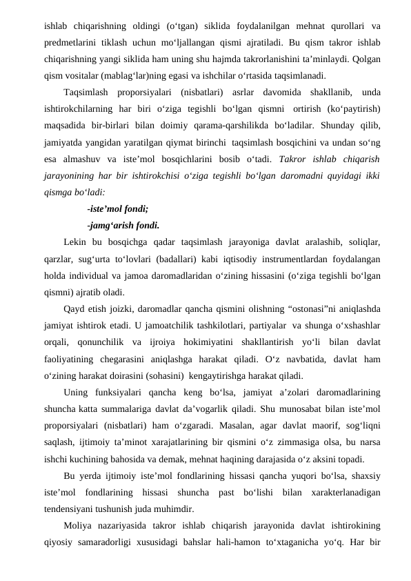 ishlab  chiqarishning  oldingi  (o‘tgan)  siklida  foydalanilgan  mehnat  qurollari va
predmetlarini tiklash uchun mo‘ljallangan qismi ajratiladi. Bu qism takror ishlab
chiqarishning yangi siklida ham uning shu hajmda takrorlanishini ta’minlaydi. Qolgan
qism vositalar (mablag‘lar)ning egasi va ishchilar o‘rtasida taqsimlanadi. 
Taqsimlash  proporsiyalari  (nisbatlari)  asrlar  davomida  shakllanib, unda
ishtirokchilarning har biri o‘ziga tegishli bo‘lgan qismni ortirish (ko‘paytirish)
maqsadida bir-birlari bilan doimiy  qarama-qarshilikda bo‘ladilar. Shunday qilib,
jamiyatda yangidan yaratilgan qiymat birinchi taqsimlash bosqichini va undan so‘ng
esa  almashuv  va  iste’mol  bosqichlarini  bosib  o‘tadi. Takror  ishlab  chiqarish
jarayonining har bir ishtirokchisi o‘ziga tegishli bo‘lgan daromadni quyidagi ikki
qismga bo‘ladi:
-iste’mol fondi;
-jamg‘arish fondi.
Lekin  bu  bosqichga  qadar  taqsimlash  jarayoniga  davlat  aralashib,  soliqlar,
qarzlar, sug‘urta to‘lovlari (badallari) kabi iqtisodiy instrumentlardan foydalangan
holda individual va jamoa daromadlaridan o‘zining hissasini (o‘ziga tegishli bo‘lgan
qismni) ajratib oladi.
Qayd etish joizki, daromadlar qancha qismini olishning “ostonasi”ni aniqlashda
jamiyat ishtirok etadi. U jamoatchilik tashkilotlari, partiyalar va shunga o‘xshashlar
orqali,  qonunchilik  va  ijroiya  hokimiyatini  shakllantirish  yo‘li bilan  davlat
faoliyatining  chegarasini  aniqlashga  harakat  qiladi.  O‘z  navbatida, davlat ham
o‘zining harakat doirasini (sohasini)  kengaytirishga harakat qiladi.
Uning funksiyalari qancha keng bo‘lsa, jamiyat a’zolari daromadlarining
shuncha katta summalariga davlat da’vogarlik qiladi. Shu munosabat bilan iste’mol
proporsiyalari (nisbatlari) ham o‘zgaradi. Masalan, agar davlat maorif, sog‘liqni
saqlash, ijtimoiy ta’minot xarajatlarining bir qismini o‘z zimmasiga olsa, bu narsa
ishchi kuchining bahosida va demak, mehnat haqining darajasida o‘z aksini topadi. 
Bu yerda  ijtimoiy iste’mol fondlarining hissasi qancha yuqori bo‘lsa, shaxsiy
iste’mol fondlarining hissasi shuncha past bo‘lishi bilan xarakterlanadigan
tendensiyani tushunish juda muhimdir.
Moliya nazariyasida takror ishlab chiqarish jarayonida davlat ishtirokining
qiyosiy samaradorligi xususidagi bahslar hali-hamon to‘xtaganicha yo‘q. Har bir
