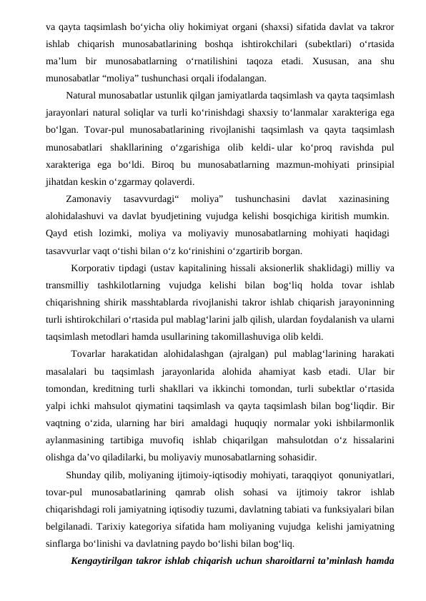 va qayta taqsimlash bo‘yicha oliy hokimiyat organi (shaxsi) sifatida davlat va takror
ishlab chiqarish munosabatlarining boshqa ishtirokchilari (subektlari) o‘rtasida
ma’lum bir munosabatlarning o‘rnatilishini taqoza etadi. Xususan, ana shu
munosabatlar “moliya” tushunchasi orqali ifodalangan.
Natural munosabatlar ustunlik qilgan jamiyatlarda taqsimlash va qayta taqsimlash
jarayonlari natural soliqlar va turli ko‘rinishdagi shaxsiy to‘lanmalar xarakteriga ega
bo‘lgan. Tovar-pul  munosabatlarining rivojlanishi  taqsimlash  va qayta taqsimlash
munosabatlari shakllarining o‘zgarishiga olib keldi- ular ko‘proq  ravishda  pul
xarakteriga  ega  bo‘ldi.  Biroq  bu  munosabatlarning  mazmun-mohiyati prinsipial
jihatdan keskin o‘zgarmay qolaverdi.
Zamonaviy  tasavvurdagi“  moliya”  tushunchasini  davlat  xazinasining
alohidalashuvi va davlat byudjetining vujudga kelishi bosqichiga kiritish mumkin.
Qayd  etish  lozimki,  moliya  va  moliyaviy  munosabatlarning  mohiyati  haqidagi
tasavvurlar vaqt o‘tishi bilan o‘z ko‘rinishini o‘zgartirib borgan.
Korporativ tipdagi (ustav kapitalining hissali aksionerlik shaklidagi) milliy  va
transmilliy tashkilotlarning vujudga kelishi bilan bog‘liq holda tovar ishlab
chiqarishning shirik masshtablarda rivojlanishi takror ishlab chiqarish jarayoninning
turli ishtirokchilari o‘rtasida pul mablag‘larini jalb qilish, ulardan foydalanish va ularni
taqsimlash metodlari hamda usullarining takomillashuviga olib keldi. 
Tovarlar harakatidan alohidalashgan (ajralgan) pul mablag‘larining harakati
masalalari  bu  taqsimlash jarayonlarida  alohida  ahamiyat  kasb  etadi.  Ular bir
tomondan, kreditning turli shakllari va ikkinchi tomondan, turli subektlar o‘rtasida
yalpi ichki mahsulot qiymatini taqsimlash va qayta taqsimlash bilan bog‘liqdir. Bir
vaqtning o‘zida, ularning har biri amaldagi huquqiy normalar yoki ishbilarmonlik
aylanmasining  tartibiga  muvofiq ishlab  chiqarilgan mahsulotdan o‘z hissalarini
olishga da’vo qiladilarki, bu moliyaviy munosabatlarning sohasidir.
Shunday qilib, moliyaning ijtimoiy-iqtisodiy mohiyati, taraqqiyot  qonuniyatlari,
tovar-pul  munosabatlarining  qamrab  olish  sohasi  va  ijtimoiy  takror ishlab
chiqarishdagi roli jamiyatning iqtisodiy tuzumi, davlatning tabiati va funksiyalari bilan
belgilanadi. Tarixiy kategoriya sifatida ham moliyaning vujudga  kelishi jamiyatning
sinflarga bo‘linishi va davlatning paydo bo‘lishi bilan bog‘liq.
Kengaytirilgan takror ishlab chiqarish uchun sharoitlarni ta’minlash hamda
