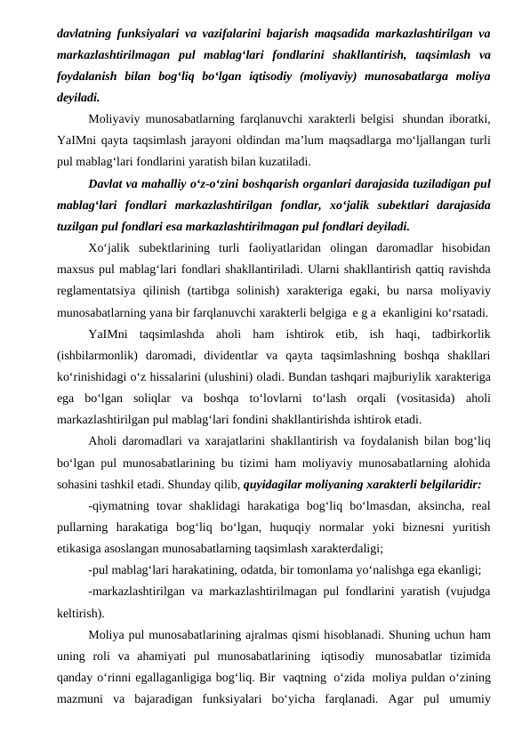 davlatning funksiyalari va vazifalarini bajarish maqsadida markazlashtirilgan va
markazlashtirilmagan pul mablag‘lari fondlarini shakllantirish, taqsimlash va
foydalanish  bilan  bog‘liq  bo‘lgan  iqtisodiy  (moliyaviy)  munosabatlarga  moliya
deyiladi.
Moliyaviy munosabatlarning farqlanuvchi xarakterli belgisi shundan iboratki,
YaIMni qayta taqsimlash jarayoni oldindan ma’lum maqsadlarga mo‘ljallangan turli
pul mablag‘lari fondlarini yaratish bilan kuzatiladi.
Davlat va mahalliy o‘z-o‘zini boshqarish organlari darajasida tuziladigan pul
mablag‘lari fondlari markazlashtirilgan fondlar, xo‘jalik subektlari  darajasida
tuzilgan pul fondlari esa markazlashtirilmagan pul fondlari deyiladi.
Xo‘jalik  subektlarining  turli  faoliyatlaridan  olingan  daromadlar  hisobidan
maxsus pul mablag‘lari fondlari shakllantiriladi. Ularni shakllantirish qattiq ravishda
reglamentatsiya qilinish  (tartibga  solinish)  xarakteriga  egaki,  bu  narsa moliyaviy
munosabatlarning yana bir farqlanuvchi xarakterli belgiga e g a  ekanligini ko‘rsatadi.
YaIMni taqsimlashda aholi ham ishtirok etib, ish haqi, tadbirkorlik
(ishbilarmonlik)  daromadi,  dividentlar  va  qayta  taqsimlashning  boshqa  shakllari
ko‘rinishidagi o‘z hissalarini (ulushini) oladi. Bundan tashqari majburiylik xarakteriga
ega  bo‘lgan  soliqlar  va  boshqa  to‘lovlarni  to‘lash  orqali  (vositasida) aholi
markazlashtirilgan pul mablag‘lari fondini shakllantirishda ishtirok etadi. 
Aholi daromadlari va xarajatlarini shakllantirish va foydalanish bilan bog‘liq
bo‘lgan pul munosabatlarining bu tizimi ham moliyaviy munosabatlarning alohida
sohasini tashkil etadi. Shunday qilib, quyidagilar moliyaning xarakterli belgilaridir:
-qiymatning tovar  shaklidagi  harakatiga  bog‘liq  bo‘lmasdan,  aksincha,  real
pullarning  harakatiga  bog‘liq  bo‘lgan,  huquqiy  normalar  yoki  biznesni  yuritish
etikasiga asoslangan munosabatlarning taqsimlash xarakterdaligi;
-pul mablag‘lari harakatining, odatda, bir tomonlama yo‘nalishga ega ekanligi;
-markazlashtirilgan va markazlashtirilmagan pul fondlarini yaratish (vujudga
keltirish).
Moliya pul munosabatlarining ajralmas qismi hisoblanadi. Shuning uchun ham
uning roli va ahamiyati pul munosabatlarining iqtisodiy munosabatlar tizimida
qanday o‘rinni egallaganligiga bog‘liq. Bir vaqtning o‘zida moliya puldan o‘zining
mazmuni  va  bajaradigan  funksiyalari  bo‘yicha  farqlanadi.  Agar pul umumiy
