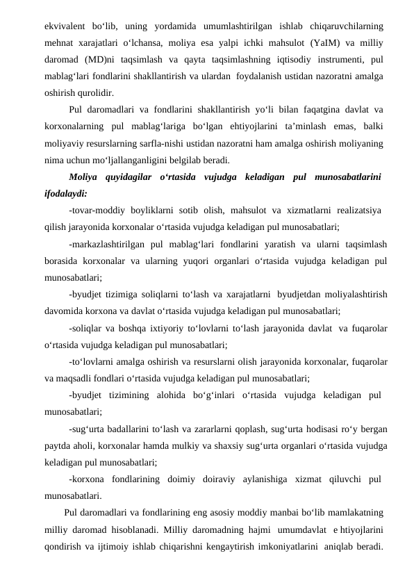 ekvivalent bo‘lib, uning yordamida umumlashtirilgan ishlab chiqaruvchilarning
mehnat  xarajatlari  o‘lchansa,  moliya  esa  yalpi  ichki  mahsulot (YaIM)  va  milliy
daromad  (MD)ni  taqsimlash  va  qayta  taqsimlashning  iqtisodiy instrumenti, pul
mablag‘lari fondlarini shakllantirish va ulardan foydalanish ustidan nazoratni amalga
oshirish qurolidir. 
Pul daromadlari va fondlarini shakllantirish yo‘li bilan faqatgina davlat va
korxonalarning pul mablag‘lariga bo‘lgan  ehtiyojlarini  ta’minlash  emas,  balki
moliyaviy resurslarning sarfla-nishi ustidan nazoratni ham amalga oshirish moliyaning
nima uchun mo‘ljallanganligini belgilab beradi.
Moliya quyidagilar o‘rtasida vujudga keladigan pul munosabatlarini
ifodalaydi:
-tovar-moddiy  boyliklarni  sotib  olish,  mahsulot  va  xizmatlarni realizatsiya
qilish jarayonida korxonalar o‘rtasida vujudga keladigan pul munosabatlari;
-markazlashtirilgan  pul  mablag‘lari  fondlarini  yaratish  va  ularni  taqsimlash
borasida  korxonalar  va  ularning  yuqori  organlari  o‘rtasida  vujudga  keladigan  pul
munosabatlari;
-byudjet tizimiga soliqlarni to‘lash va xarajatlarni byudjetdan moliyalashtirish
davomida korxona va davlat o‘rtasida vujudga keladigan pul munosabatlari;
-soliqlar va boshqa ixtiyoriy to‘lovlarni to‘lash jarayonida davlat va fuqarolar
o‘rtasida vujudga keladigan pul munosabatlari;
-to‘lovlarni amalga oshirish va resurslarni olish jarayonida korxonalar, fuqarolar
va maqsadli fondlari o‘rtasida vujudga keladigan pul munosabatlari;
-byudjet tizimining alohida bo‘g‘inlari o‘rtasida vujudga keladigan pul
munosabatlari;
-sug‘urta badallarini to‘lash va zararlarni qoplash, sug‘urta hodisasi ro‘y bergan
paytda aholi, korxonalar hamda mulkiy va shaxsiy sug‘urta organlari o‘rtasida vujudga
keladigan pul munosabatlari;
-korxona fondlarining doimiy doiraviy aylanishiga xizmat qiluvchi pul
munosabatlari.
Pul daromadlari va fondlarining eng asosiy moddiy manbai bo‘lib mamlakatning
milliy daromad  hisoblanadi. Milliy daromadning hajmi umumdavlat e htiyojlarini
qondirish va ijtimoiy ishlab chiqarishni kengaytirish imkoniyatlarini aniqlab beradi.

