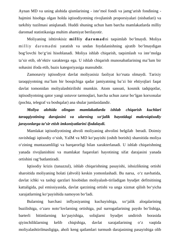 Aynan MD va uning alohida qismlarining - iste’mol fondi va jamg‘arish fondining -
hajmini hisobga olgan holda iqtisodiyotning rivojlanish proporsiyalari (nisbatlari) va
tarkibiy tuzilmasi aniqlanadi. Huddi shuning uchun ham barcha mamlakatlarda milliy
daromad statistikasiga muhim ahamiyat berilayotir.
Moliyaning ishtirokisiz milliy  daromad ni taqsimlab bo‘lmaydi. Moliya
milliy  daromadni yaratish va  undan  foydalanishning  ajratib  bo‘lmaydigan
bog‘lovchi bo‘g‘ini hisoblanadi. Moliya ishlab chiqarish, taqsimlash va iste’molga
ta’sir etib, ob’ektiv xarakterga ega. U ishlab chiqarish munosabatlarining ma’lum bir
sohasini ifoda etib, bazis kategoriyasiga mansubdir.
Zamonaviy  iqtisodiyot  davlat  moliyasisiz  faoliyat  ko‘rsata  olmaydi.  Tarixiy
taraqqiyotning ma’lum bir bosqichiga qadar jamiyatning ba’zi bir ehtiyojlari faqat
davlat  tomonidan  moliyalashtirilishi  mumkin.  Atom  sanoati,  kosmik  tadqiqotlar,
iqtisodiyotning qator yangi ustuvor tarmoqlari, barcha uchun zarur bo‘lgan korxonalar
(pochta, telegraf va boshqalar) ana shular jumlasidandir.
Moliya 
alohida 
olingan 
mamlakatlarda 
ishlab 
chiqarish 
kuchlari
taraqqiyotining darajasini va ularning xo‘jalik hayotidagi makroiqtisodiy
jarayonlarga ta’sir etish imkoniyatlarini ifodalaydi.
Mamlakat iqtisodiyotining ahvoli moliyaning ahvolini belgilab beradi. Doimiy
ravishdagi iqtisodiy o‘sish, YaIM va MD ko‘payishi (oshib borishi) sharoitida moliya
o‘zining muntazamliligi va barqarorligi bilan xarakterlanadi. U ishlab chiqarishning
yanada  rivojlanishini  va  mamlakat  fuqarolari  hayotining  sifat darajasini  yanada
ortishini rag‘batlantiradi.
Iqtisodiy krizis (tanazzul), ishlab chiqarishning pasayishi, ishsizlikning ortishi
sharoitida moliyaning holati (ahvoli) keskin yomonlashadi. Bu narsa, o‘z navbatida,
davlat ichki va tashqi qarzlari hisobidan moliyalash-tiriladigan byudjet defitsitining
kattaligida, pul emissiyasida, davlat qarzining ortishi va unga xizmat qilish bo‘yicha
xarajatlarning ko‘payishida namoyon bo‘ladi. 
Bularning  barchasi 
inflyasiyaning 
kuchayishiga, 
xo‘jalik 
aloqalarining
buzilishiga, o‘zaro noto‘lovlarning ortishiga, pul surrogatlarining paydo bo‘lishiga,
barterli 
bitimlarning  ko‘payishiga,  soliqlarni  byudjet  undirish  borasida
qiyinchiliklarning 
kelib  chiqishiga,  davlat  xarajatlarining  o‘z  vaqtida
moliyalashtirilmasligiga, aholi keng qatlamlari turmush darajasining pasayishiga olib
