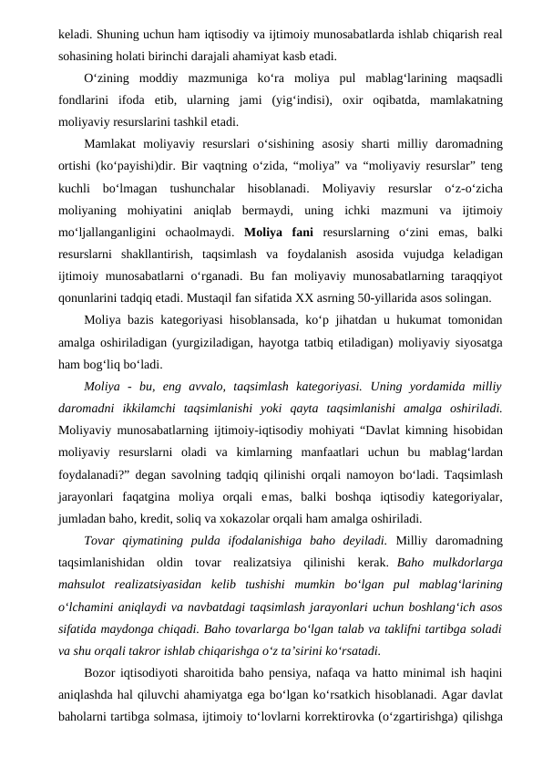 keladi. Shuning uchun ham iqtisodiy va ijtimoiy munosabatlarda ishlab chiqarish real
sohasining holati birinchi darajali ahamiyat kasb etadi.
O‘zining moddiy mazmuniga ko‘ra moliya pul mablag‘larining maqsadli
fondlarini ifoda etib, ularning jami (yig‘indisi), oxir oqibatda, mamlakatning
moliyaviy resurslarini tashkil etadi. 
Mamlakat  moliyaviy  resurslari  o‘sishining asosiy  sharti  milliy  daromadning
ortishi (ko‘payishi)dir. Bir vaqtning o‘zida, “moliya” va “moliyaviy resurslar” teng
kuchli  bo‘lmagan  tushunchalar  hisoblanadi.  Moliyaviy resurslar o‘z-o‘zicha
moliyaning mohiyatini aniqlab bermaydi, uning ichki mazmuni  va  ijtimoiy
mo‘ljallanganligini  ochaolmaydi.  Moliya  fani resurslarning o‘zini emas,  balki
resurslarni  shakllantirish,  taqsimlash  va  foydalanish asosida vujudga keladigan
ijtimoiy munosabatlarni o‘rganadi. Bu fan moliyaviy munosabatlarning taraqqiyot
qonunlarini tadqiq etadi. Mustaqil fan sifatida XX asrning 50-yillarida asos solingan.
Moliya bazis kategoriyasi hisoblansada, ko‘p jihatdan u hukumat tomonidan
amalga oshiriladigan (yurgiziladigan, hayotga tatbiq etiladigan) moliyaviy siyosatga
ham bog‘liq bo‘ladi.
Moliya  -  bu,  eng  avvalo,  taqsimlash  kategoriyasi. Uning  yordamida  milliy
daromadni ikkilamchi taqsimlanishi yoki qayta taqsimlanishi amalga oshiriladi.
Moliyaviy munosabatlarning ijtimoiy-iqtisodiy mohiyati “Davlat kimning hisobidan
moliyaviy resurslarni oladi va kimlarning manfaatlari uchun bu mablag‘lardan
foydalanadi?” degan savolning tadqiq qilinishi orqali namoyon bo‘ladi. Taqsimlash
jarayonlari faqatgina moliya orqali emas, balki boshqa iqtisodiy kategoriyalar,
jumladan baho, kredit, soliq va xokazolar orqali ham amalga oshiriladi. 
Tovar  qiymatining  pulda  ifodalanishiga  baho  deyiladi. Milliy  daromadning
taqsimlanishidan oldin tovar realizatsiya qilinishi kerak.  Baho mulkdorlarga
mahsulot realizatsiyasidan kelib tushishi mumkin bo‘lgan pul mablag‘larining
o‘lchamini aniqlaydi va navbatdagi taqsimlash jarayonlari uchun boshlang‘ich asos
sifatida maydonga chiqadi. Baho tovarlarga bo‘lgan talab va taklifni tartibga soladi
va shu orqali takror ishlab chiqarishga o‘z ta’sirini ko‘rsatadi.
Bozor iqtisodiyoti sharoitida baho pensiya, nafaqa va hatto minimal ish haqini
aniqlashda hal qiluvchi ahamiyatga ega bo‘lgan ko‘rsatkich hisoblanadi. Agar davlat
baholarni tartibga solmasa, ijtimoiy to‘lovlarni korrektirovka (o‘zgartirishga) qilishga
