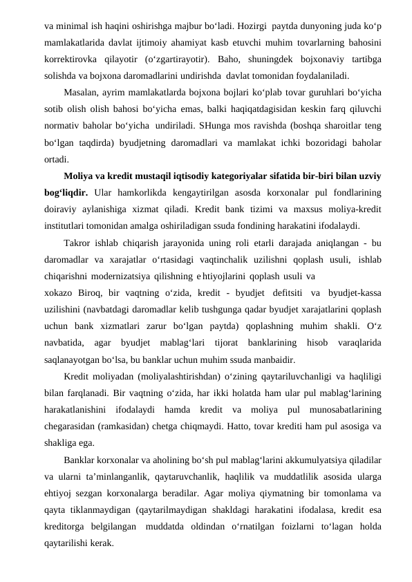 va minimal ish haqini oshirishga majbur bo‘ladi. Hozirgi paytda dunyoning juda ko‘p
mamlakatlarida davlat ijtimoiy ahamiyat kasb etuvchi muhim tovarlarning bahosini
korrektirovka  qilayotir  (o‘zgartirayotir).  Baho,  shuningdek bojxonaviy tartibga
solishda va bojxona daromadlarini undirishda davlat tomonidan foydalaniladi. 
Masalan, ayrim mamlakatlarda bojxona bojlari ko‘plab tovar guruhlari bo‘yicha
sotib olish olish bahosi bo‘yicha emas, balki haqiqatdagisidan keskin farq qiluvchi
normativ baholar bo‘yicha undiriladi. SHunga mos ravishda (boshqa sharoitlar teng
bo‘lgan taqdirda) byudjetning daromadlari va mamlakat  ichki bozoridagi baholar
ortadi.
Moliya va kredit mustaqil iqtisodiy kategoriyalar sifatida bir-biri bilan uzviy
bog‘liqdir. Ular  hamkorlikda kengaytirilgan  asosda  korxonalar  pul  fondlarining
doiraviy  aylanishiga  xizmat  qiladi.  Kredit  bank  tizimi  va  maxsus  moliya-kredit
institutlari tomonidan amalga oshiriladigan ssuda fondining harakatini ifodalaydi.
Takror ishlab chiqarish jarayonida uning roli etarli darajada aniqlangan - bu
daromadlar  va  xarajatlar  o‘rtasidagi  vaqtinchalik  uzilishni  qoplash usuli, ishlab
chiqarishni modernizatsiya qilishning e htiyojlarini qoplash usuli va
xokazo Biroq, bir vaqtning o‘zida, kredit - byudjet defitsiti va byudjet-kassa
uzilishini (navbatdagi daromadlar kelib tushgunga qadar byudjet xarajatlarini qoplash
uchun  bank  xizmatlari  zarur  bo‘lgan  paytda) qoplashning  muhim  shakli. O‘z
navbatida, agar byudjet mablag‘lari tijorat banklarining hisob varaqlarida
saqlanayotgan bo‘lsa, bu banklar uchun muhim ssuda manbaidir.
Kredit moliyadan (moliyalashtirishdan) o‘zining qaytariluvchanligi va haqliligi
bilan farqlanadi. Bir vaqtning o‘zida, har ikki holatda ham ular pul mablag‘larining
harakatlanishini ifodalaydi hamda kredit va moliya pul munosabatlarining
chegarasidan (ramkasidan) chetga chiqmaydi. Hatto, tovar krediti ham pul asosiga va
shakliga ega. 
Banklar korxonalar va aholining bo‘sh pul mablag‘larini akkumulyatsiya qiladilar
va ularni ta’minlanganlik, qaytaruvchanlik, haqlilik va muddatlilik asosida ularga
ehtiyoj sezgan korxonalarga beradilar. Agar moliya qiymatning bir tomonlama va
qayta tiklanmaydigan (qaytarilmaydigan shakldagi harakatini ifodalasa, kredit esa
kreditorga belgilangan muddatda oldindan  o‘rnatilgan foizlarni  to‘lagan holda
qaytarilishi kerak.
