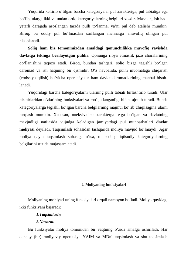 Yuqorida keltirib o‘tilgan barcha kategoriyalar pul xarakteriga, pul tabiatiga ega
bo‘lib, ularga ikki va undan ortiq kategoriyalarning belgilari xosdir. Masalan, ish haqi
yetarli darajada asoslangan tarzda pulli to‘lanma, ya’ni pul deb atalishi mumkin.
Biroq,  bu  oddiy  pul  bo‘lmasdan sarflangan mehnatga muvofiq  olingan pul
hisoblanadi.
Soliq ham biz tomonimizdan amaldagi qonunchilikka muvofiq ravishda
davlatga tekinga berilayotgan puldir. Qonunga rioya etmaslik jazo choralarining
qo‘llanishini taqozo  etadi.  Biroq,  bundan  tashqari,  soliq bizga tegishli  bo‘lgan
daromad va ish haqining bir qismidir. O‘z navbatida, pulni muomalaga chiqarish
(emissiya qilish) bo‘yicha operatsiyalar ham davlat daromadlarining manbai hisob-
lanadi.
Yuqoridagi barcha kategoriyalarni ularning pulli tabiati birlashtirib turadi. Ular
bir-birlaridan o‘zlarining funksiyalari va mo‘ljallanganligi bilan ajralib turadi. Bunda
kategoriyalarga tegishli bo‘lgan barcha belgilarning majmui ko‘rib chiqilsagina ularni
farqlash mumkin. Xususan, noekvivalent xarakterga e ga bo‘lgan  va  davlatning
mavjudligi  natijasida  vujudga  keladigan  jamiyatdagi pul munosabatlari  davlat
moliyasi deyiladi. Taqsimlash sohasidan tashqarida moliya mavjud bo‘lmaydi. Agar
moliya qayta taqsimlash sohasiga o‘tsa, u boshqa iqtisodiy kategoriyalarning
belgilarini o‘zida mujassam etadi.
            
           2. Moliyaning funksiyalari
Moliyaning mohiyati uning funksiyalari orqali namoyon bo‘ladi. Moliya quyidagi
ikki funksiyani bajaradi:
1.Taqsimlash;
2.Nazorat.
Bu funksiyalar moliya tomonidan bir vaqtning o‘zida amalga oshiriladi.  Har
qanday (bir) moliyaviy operatsiya YAIM va MDni taqsimlash va shu taqsimlash
