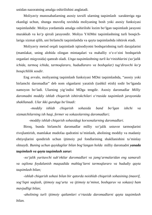 ustidan nazoratning amalga oshirilishini anglatadi.
Moliyaviy munosabatlarning asosiy tavsifi ularning taqsimlash xarakteriga ega
ekanligi uchun, shunga muvofiq ravishda moliyaning bosh yoki asosiy funksiyasi
taqsimlashdir. Moliya yordamida amalga oshirilishi lozim bo‘lgan taqsimlash jarayoni
murakkab va ko‘p qirrali jarayondir. Moliya YAIMni taqsimlashning turli bosqich-
lariga xizmat qilib, uni birlamchi taqsimlashda va qayta taqsimlashda ishtirok etadi.
Moliyaviy metod orqali taqsimlash iqtisodiyotni boshqarishning turli darajalarini
(mamlakat,  uning  alohida  olingan  mintaqalari  va  mahalliy  o‘z-o‘zini boshqarish
organlari miqyosida) qamrab oladi. Unga taqsimlashning turli ko‘rinishlarini (xo‘jalik
ichida, tarmoq ichida, tarmoqlararo, hududlararo va boshqalar) tug‘diruvchi ko‘p
bosqichlilik xosdir.
Eng avvalo, moliyaning taqsimlash funksiyasi MDni taqsimlashda, “asosiy yoki
birlamchi daromadlar” deb nom olganlarni yaratish (tashkil etish) sodir bo‘lganda
namoyon  bo‘ladi.  Ularning  yig‘indisi  MDga  tengdir.  Asosiy  daromadlar Milliy
daromadni moddiy ishlab chiqarish ishtirokchilari o‘rtasida taqsimlash jarayonida
shakllanadi. Ular ikki guruhga bo‘linadi:
-moddiy 
ishlab 
chiqarish 
sohasida 
band 
bo‘lgan 
ishchi 
va
xizmatchilarning ish haqi, fermer va xokazolarning daromadlari;
-moddiy ishlab chiqarish sohasidagi korxonalarning daromadlari.
Biroq, bunda birlamchi daromadlar milliy xo‘jalik ustuvor tarmoqlarini
rivojlantirish, mamlakat mudofaa qudratini ta’minlash, aholining moddiy va madaniy
ehtiyojlarini qondirish uchun ijtimoiy pul fondlarining shakllanishini ta’minlay
olmaydi. Buning uchun quyidagilar bilan bog‘langan holda milliy daromadni yanada
taqsimlash va qayta taqsimlash zarur:
-xo‘jalik yurituvchi sub’ektlar daromadlari va jamg‘armalaridan eng samarali
va  oqilona  foydalanish  maqsadida  mablag‘larni  tarmoqlararo  va  hududiy  qayta
taqsimlash bilan; 
-ishlab chiqarish sohasi bilan bir qatorda noishlab chiqarish sohasining (maorif,
sog‘liqni saqlash, ijtimoiy sug‘urta va ijtimoiy ta’minot, boshqaruv va xokazo) ham
mavjudligi bilan;
-aholining turli  ijtimoiy qatlamlari  o‘rtasida  daromadlarni  qayta taqsimlash
bilan.

