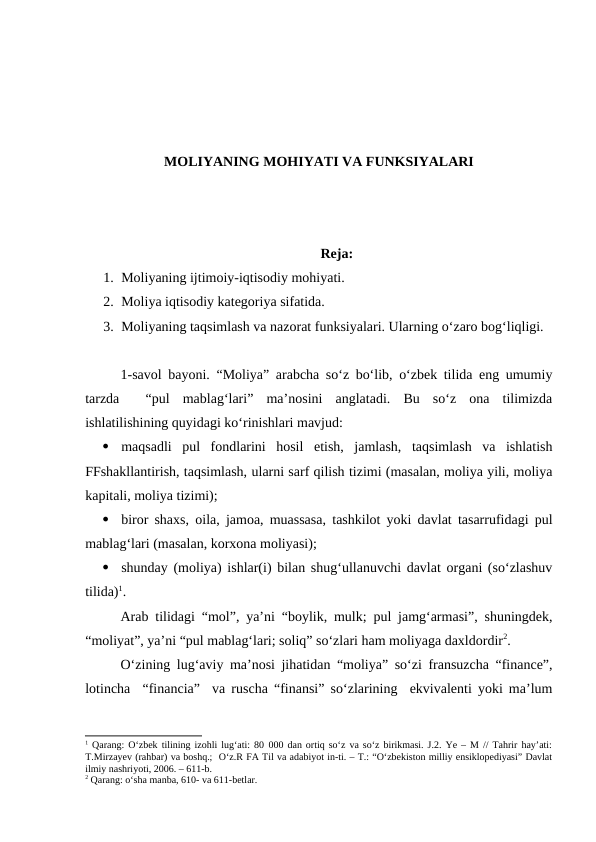 MOLIYANING MOHIYATI VA FUNKSIYALARI
Reja:
1. Moliyaning ijtimoiy-iqtisodiy mohiyati.
2. Moliya iqtisodiy kategoriya sifatida.
3. Moliyaning taqsimlash va nazorat funksiyalari. Ularning o‘zaro bog‘liqligi. 
1-savol bayoni. “Moliya” arabcha so‘z bo‘lib, o‘zbek tilida eng umumiy
tarzda   “pul  mablag‘lari”  ma’nosini  anglatadi.  Bu  so‘z  ona  tilimizda
ishlatilishining quyidagi ko‘rinishlari mavjud:

maqsadli  pul  fondlarini  hosil  etish,  jamlash,  taqsimlash  va  ishlatish
FFshakllantirish, taqsimlash, ularni sarf qilish tizimi (masalan, moliya yili, moliya
kapitali, moliya tizimi);

biror shaxs, oila, jamoa, muassasa, tashkilot yoki davlat tasarrufidagi pul
mablag‘lari (masalan, korxona moliyasi);

shunday (moliya) ishlar(i) bilan shug‘ullanuvchi davlat organi (so‘zlashuv
tilida)1.
Arab tilidagi “mol”, ya’ni “boylik, mulk; pul jamg‘armasi”, shuningdek,
“moliyat”, ya’ni “pul mablag‘lari; soliq” so‘zlari ham moliyaga daxldordir2.
O‘zining lug‘aviy ma’nosi jihatidan “moliya” so‘zi fransuzcha “finance”,
lotincha  “financia”  va ruscha “finansi” so‘zlarining  ekvivalenti yoki ma’lum
1 Qarang: O‘zbek tilining izohli lug‘ati: 80 000 dan ortiq so‘z va so‘z birikmasi. J.2. Ye – M // Tahrir hay’ati:
T.Mirzayev (rahbar) va boshq.;  O‘z.R FA Til va adabiyot in-ti. – T.: “O‘zbekiston milliy ensiklopediyasi” Davlat
ilmiy nashriyoti, 2006. – 611-b.
2 Qarang: o‘sha manba, 610- va 611-betlar.
