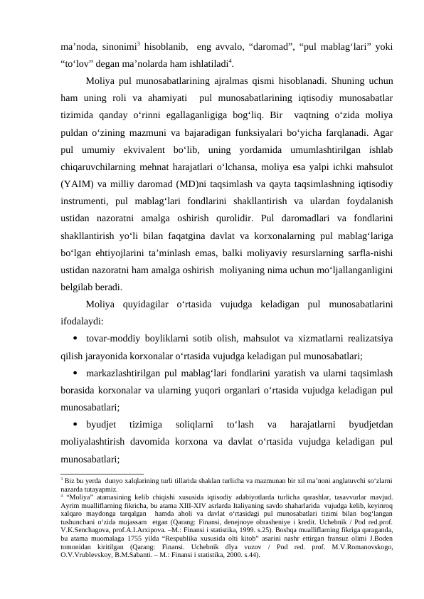 ma’noda, sinonimi3 hisoblanib,  eng avvalo, “daromad”, “pul mablag‘lari” yoki
“to‘lov” degan ma’nolarda ham ishlatiladi4.
Moliya pul munosabatlarining ajralmas qismi hisoblanadi. Shuning uchun
ham  uning  roli  va  ahamiyati   pul  munosabatlarining  iqtisodiy  munosabatlar
tizimida  qanday  o‘rinni  egallaganligiga  bog‘liq.  Bir   vaqtning  o‘zida  moliya
puldan o‘zining mazmuni va bajaradigan funksiyalari bo‘yicha farqlanadi. Agar
pul  umumiy  ekvivalent  bo‘lib,  uning  yordamida  umumlashtirilgan  ishlab
chiqaruvchilarning mehnat harajatlari o‘lchansa, moliya esa yalpi ichki mahsulot
(YAIM) va milliy daromad (MD)ni taqsimlash va qayta taqsimlashning iqtisodiy
instrumenti,  pul  mablag‘lari  fondlarini  shakllantirish  va  ulardan  foydalanish
ustidan  nazoratni  amalga  oshirish  qurolidir.  Pul  daromadlari  va  fondlarini
shakllantirish yo‘li bilan faqatgina davlat va korxonalarning pul mablag‘lariga
bo‘lgan ehtiyojlarini ta’minlash emas, balki moliyaviy resurslarning sarfla-nishi
ustidan nazoratni ham amalga oshirish  moliyaning nima uchun mo‘ljallanganligini
belgilab beradi.
Moliya  quyidagilar  o‘rtasida  vujudga  keladigan  pul  munosabatlarini
ifodalaydi:

tovar-moddiy boyliklarni sotib olish, mahsulot va xizmatlarni realizatsiya
qilish jarayonida korxonalar o‘rtasida vujudga keladigan pul munosabatlari;

markazlashtirilgan pul mablag‘lari fondlarini yaratish va ularni taqsimlash
borasida korxonalar va ularning yuqori organlari o‘rtasida vujudga keladigan pul
munosabatlari;

byudjet  tizimiga  soliqlarni  to‘lash  va  harajatlarni  byudjetdan
moliyalashtirish  davomida  korxona  va  davlat  o‘rtasida  vujudga  keladigan  pul
munosabatlari;
3 Biz bu yerda  dunyo xalqlarining turli tillarida shaklan turlicha va mazmunan bir xil ma’noni anglatuvchi so‘zlarni
nazarda tutayapmiz. 
4 “Moliya” atamasining kelib chiqishi xususida iqtisodiy adabiyotlarda turlicha qarashlar, tasavvurlar mavjud.
Ayrim mualliflarning fikricha, bu atama XIII-XIV asrlarda Italiyaning savdo shaharlarida  vujudga kelib, keyinroq
xalqaro  maydonga  tarqalgan   hamda  aholi  va  davlat  o‘rtasidagi  pul  munosabatlari  tizimi  bilan  bog‘langan
tushunchani o‘zida mujassam  etgan (Qarang: Finansi, denejnoye obrasheniye i kredit. Uchebnik / Pod red.prof.
V.K.Senchagova, prof.A.I.Arxipova. –M.: Finansi i statistika, 1999. s.25). Boshqa mualliflarning fikriga qaraganda,
bu atama muomalaga 1755 yilda “Respublika xususida olti kitob” asarini nashr ettirgan fransuz olimi J.Boden
tomonidan  kiritilgan  (Qarang:  Finansi.  Uchebnik  dlya  vuzov  / Pod  red.  prof.  M.V.Romanovskogo,
O.V.Vrublevskoy, B.M.Sabanti. – M.: Finansi i statistika, 2000. s.44).
