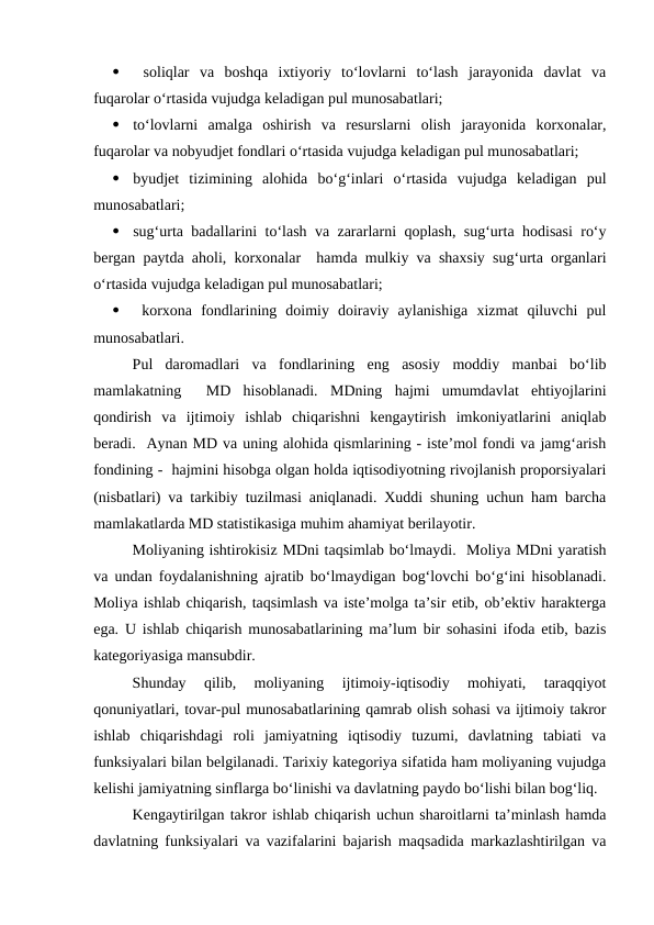 
 soliqlar  va  boshqa  ixtiyoriy  to‘lovlarni  to‘lash  jarayonida  davlat  va
fuqarolar o‘rtasida vujudga keladigan pul munosabatlari;

to‘lovlarni  amalga  oshirish  va  resurslarni  olish  jarayonida  korxonalar,
fuqarolar va nobyudjet fondlari o‘rtasida vujudga keladigan pul munosabatlari;

byudjet  tizimining  alohida  bo‘g‘inlari  o‘rtasida  vujudga  keladigan  pul
munosabatlari;

sug‘urta badallarini to‘lash va zararlarni qoplash, sug‘urta hodisasi ro‘y
bergan paytda aholi, korxonalar  hamda mulkiy va shaxsiy sug‘urta organlari
o‘rtasida vujudga keladigan pul munosabatlari;

 korxona  fondlarining  doimiy  doiraviy  aylanishiga  xizmat  qiluvchi  pul
munosabatlari.
Pul  daromadlari  va  fondlarining  eng  asosiy  moddiy  manbai  bo‘lib
mamlakatning   MD  hisoblanadi.  MDning  hajmi  umumdavlat  ehtiyojlarini
qondirish  va  ijtimoiy  ishlab  chiqarishni  kengaytirish  imkoniyatlarini  aniqlab
beradi.  Aynan MD va uning alohida qismlarining - iste’mol fondi va jamg‘arish
fondining -  hajmini hisobga olgan holda iqtisodiyotning rivojlanish proporsiyalari
(nisbatlari) va tarkibiy tuzilmasi aniqlanadi. Xuddi shuning uchun ham barcha
mamlakatlarda MD statistikasiga muhim ahamiyat berilayotir.
Moliyaning ishtirokisiz MDni taqsimlab bo‘lmaydi.  Moliya MDni yaratish
va undan foydalanishning ajratib bo‘lmaydigan bog‘lovchi bo‘g‘ini hisoblanadi.
Moliya ishlab chiqarish, taqsimlash va iste’molga ta’sir etib, ob’ektiv harakterga
ega. U ishlab chiqarish munosabatlarining ma’lum bir sohasini ifoda etib, bazis
kategoriyasiga mansubdir.
Shunday  qilib,  moliyaning  ijtimoiy-iqtisodiy  mohiyati,  taraqqiyot
qonuniyatlari, tovar-pul munosabatlarining qamrab olish sohasi va ijtimoiy takror
ishlab  chiqarishdagi  roli  jamiyatning  iqtisodiy  tuzumi,  davlatning  tabiati  va
funksiyalari bilan belgilanadi. Tarixiy kategoriya sifatida ham moliyaning vujudga
kelishi jamiyatning sinflarga bo‘linishi va davlatning paydo bo‘lishi bilan bog‘liq.
Kengaytirilgan takror ishlab chiqarish uchun sharoitlarni ta’minlash hamda
davlatning funksiyalari va vazifalarini bajarish maqsadida markazlashtirilgan va
