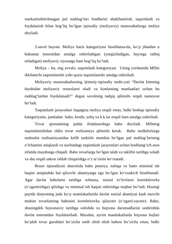 markazlashtirilmagan  pul  mablag‘lari  fondlarini  shakllantirish,  taqsimlash  va
foydalanish bilan bog‘liq bo‘lgan iqtisodiy (moliyaviy) munosabatlarga moliya
deyiladi.
2-savol bayoni. Moliya bazis kategoriyasi hisoblansa-da, ko‘p jihatdan u
hukumat  tomonidan  amalga  oshiriladigan  (yurgiziladigan,  hayotga  tatbiq
etiladigan) moliyaviy siyosatga ham bog‘liq bo‘ladi.
Moliya – bu, eng avvalo, taqsimlash kategoriyasi.  Uning yordamida MDni
ikkilamchi taqsimlanishi yoki qayta taqsimlanishi amalga oshiriladi.
Moliyaviy munosabatlarning ijtimoiy-iqtisodiy mohi-yati “Davlat kimning
hisobidan  moliyaviy  resurslarni  oladi  va  kimlarning  manfaatlari  uchun  bu
mablag‘lardan  foydalanadi?”  degan savolning  tadqiq  qilinishi  orqali  namoyon
bo‘ladi.
Taqsimlash jarayonlari faqatgina moliya orqali emas, balki boshqa iqtisodiy
kategoriyalar, jumladan  baho, kredit, soliq va h.k.lar orqali ham amalga oshiriladi.
Tovar  qiymatining  pulda  ifodalanishiga  baho  deyiladi.  MDning
taqsimlanishidan  oldin  tovar  realizatsiya  qilinishi  kerak.   Baho  mulkdorlarga
mahsulot  realizatsiyasidan  kelib  tushishi  mumkin bo‘lgan  pul  mablag‘larining
o‘lchamini aniqlaydi va navbatdagi taqsimlash jarayonlari uchun boshlang‘ich asos
sifatida maydonga chiqadi. Baho tovarlarga bo‘lgan talab va taklifni tartibga soladi
va shu orqali takror ishlab chiqarishga o‘z ta’sirini ko‘rsatadi.
Bozor iqtisodiyoti sharoitida baho pensiya, nafaqa va hatto minimal ish
haqini aniqlashda hal qiluvchi ahamiyatga ega bo‘lgan ko‘rsatkich hisoblanadi.
Agar  davlat  baholarni  tartibga  solmasa,  sotsial  to‘lovlarni  korrektirovka
(o‘zgartirishga) qilishga va minimal ish haqini oshirishga majbur bo‘ladi. Hozirgi
paytda dunyoning juda ko‘p mamlakatlarida davlat sotsial ahamiyat kasb etuvchi
muhim  tovarlarning  bahosini  korrektirovka  qilayotir  (o‘zgarti-rayotir).  Baho,
shuningdek  bojxonaviy  tartibga  solishda  va  bojxona  daromadlarini  undirishda
davlat tomonidan foydalaniladi. Masalan, ayrim mamlakatlarda bojxona bojlari
ko‘plab tovar guruhlari bo‘yicha sotib olish olish bahosi bo‘yicha emas, balki
