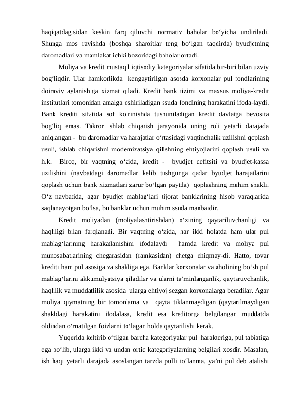 haqiqatdagisidan  keskin  farq  qiluvchi  normativ  baholar  bo‘yicha  undiriladi.
Shunga  mos  ravishda  (boshqa  sharoitlar  teng  bo‘lgan  taqdirda)  byudjetning
daromadlari va mamlakat ichki bozoridagi baholar ortadi.
Moliya va kredit mustaqil iqtisodiy kategoriyalar sifatida bir-biri bilan uzviy
bog‘liqdir. Ular hamkorlikda  kengaytirilgan asosda korxonalar pul fondlarining
doiraviy aylanishiga xizmat qiladi. Kredit bank tizimi va maxsus moliya-kredit
institutlari tomonidan amalga oshiriladigan ssuda fondining harakatini ifoda-laydi.
Bank  krediti  sifatida  sof  ko‘rinishda  tushuniladigan  kredit  davlatga  bevosita
bog‘liq  emas.  Takror  ishlab  chiqarish  jarayonida  uning  roli  yetarli  darajada
aniqlangan -  bu daromadlar va harajatlar o‘rtasidagi vaqtinchalik uzilishni qoplash
usuli, ishlab chiqarishni modernizatsiya qilishning ehtiyojlarini qoplash usuli va
h.k.   Biroq,  bir  vaqtning  o‘zida,  kredit  -   byudjet  defitsiti  va  byudjet-kassa
uzilishini  (navbatdagi  daromadlar  kelib  tushgunga  qadar  byudjet  harajatlarini
qoplash uchun bank xizmatlari zarur bo‘lgan paytda)  qoplashning muhim shakli.
O‘z navbatida, agar byudjet mablag‘lari tijorat banklarining hisob varaqlarida
saqlanayotgan bo‘lsa, bu banklar uchun muhim ssuda manbaidir.
Kredit  moliyadan  (moliyalashtirishdan)  o‘zining  qaytariluvchanligi  va
haqliligi bilan farqlanadi. Bir vaqtning o‘zida, har ikki holatda ham ular pul
mablag‘larining  harakatlanishini  ifodalaydi   hamda  kredit  va  moliya  pul
munosabatlarining  chegarasidan  (ramkasidan)  chetga  chiqmay-di.  Hatto,  tovar
krediti ham pul asosiga va shakliga ega. Banklar korxonalar va aholining bo‘sh pul
mablag‘larini akkumulyatsiya qiladilar va ularni ta’minlanganlik, qaytaruvchanlik,
haqlilik va muddatlilik asosida  ularga ehtiyoj sezgan korxonalarga beradilar. Agar
moliya qiymatning bir tomonlama va  qayta tiklanmaydigan (qaytarilmaydigan
shakldagi  harakatini  ifodalasa,  kredit  esa  kreditorga  belgilangan  muddatda
oldindan o‘rnatilgan foizlarni to‘lagan holda qaytarilishi kerak.
Yuqorida keltirib o‘tilgan barcha kategoriyalar pul  harakteriga, pul tabiatiga
ega bo‘lib, ularga ikki va undan ortiq kategoriyalarning belgilari xosdir. Masalan,
ish haqi yetarli darajada asoslangan tarzda pulli to‘lanma, ya’ni pul deb atalishi
