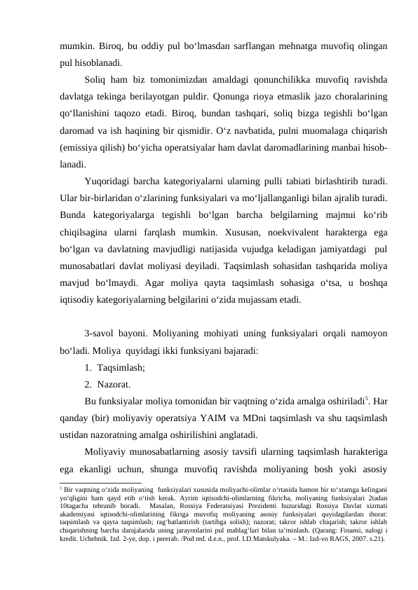 mumkin. Biroq, bu oddiy pul bo‘lmasdan sarflangan mehnatga muvofiq olingan
pul hisoblanadi.
Soliq ham  biz  tomonimizdan amaldagi  qonunchilikka muvofiq ravishda
davlatga tekinga berilayotgan puldir. Qonunga rioya etmaslik jazo choralarining
qo‘llanishini taqozo etadi. Biroq, bundan tashqari, soliq bizga tegishli bo‘lgan
daromad va ish haqining bir qismidir. O‘z navbatida, pulni muomalaga chiqarish
(emissiya qilish) bo‘yicha operatsiyalar ham davlat daromadlarining manbai hisob-
lanadi. 
Yuqoridagi barcha kategoriyalarni ularning pulli tabiati birlashtirib turadi.
Ular bir-birlaridan o‘zlarining funksiyalari va mo‘ljallanganligi bilan ajralib turadi.
Bunda  kategoriyalarga  tegishli  bo‘lgan  barcha  belgilarning  majmui  ko‘rib
chiqilsagina  ularni  farqlash  mumkin.  Xususan,  noekvivalent  harakterga  ega
bo‘lgan va davlatning mavjudligi natijasida vujudga keladigan jamiyatdagi  pul
munosabatlari davlat moliyasi deyiladi. Taqsimlash sohasidan tashqarida moliya
mavjud  bo‘lmaydi.  Agar  moliya  qayta  taqsimlash  sohasiga  o‘tsa,  u  boshqa
iqtisodiy kategoriyalarning belgilarini o‘zida mujassam etadi.
3-savol bayoni. Moliyaning mohiyati uning funksiyalari orqali namoyon
bo‘ladi. Moliya  quyidagi ikki funksiyani bajaradi:
1. Taqsimlash;
2. Nazorat.
Bu funksiyalar moliya tomonidan bir vaqtning o‘zida amalga oshiriladi5. Har
qanday (bir) moliyaviy operatsiya YAIM va MDni taqsimlash va shu taqsimlash
ustidan nazoratning amalga oshirilishini anglatadi.
Moliyaviy munosabatlarning asosiy tavsifi ularning taqsimlash harakteriga
ega  ekanligi  uchun,  shunga  muvofiq  ravishda  moliyaning  bosh  yoki  asosiy
5 Bir vaqtning o‘zida moliyaning  funksiyalari xususida moliyachi-olimlar o‘rtasida hamon bir to‘xtamga kelingani
yo‘qligini  ham qayd etib o‘tish kerak.  Ayrim iqtisodchi-olimlarning fikricha, moliyaning funksiyalari  2tadan
10tagacha  tebranib  boradi.   Masalan,  Rossiya  Federatsiyasi  Prezidenti  huzuridagi  Rossiya  Davlat  xizmati
akademiyasi  iqtisodchi-olimlarining  fikriga  muvofiq  moliyaning  asosiy  funksiyalari  quyidagilardan  iborat:
taqsimlash va qayta taqsimlash; rag‘batlantirish (tartibga solish); nazorat; takror ishlab chiqarish; takror ishlab
chiqarishning barcha darajalarida uning jarayonlarini pul mablag‘lari bilan ta’minlash. (Qarang: Finansi, nalogi i
kredit. Uchebnik. Izd. 2-ye, dop. i pererab. /Pod red. d.e.n., prof. I.D.Matskulyaka. – M.: Izd-vo RAGS, 2007. s.21).
