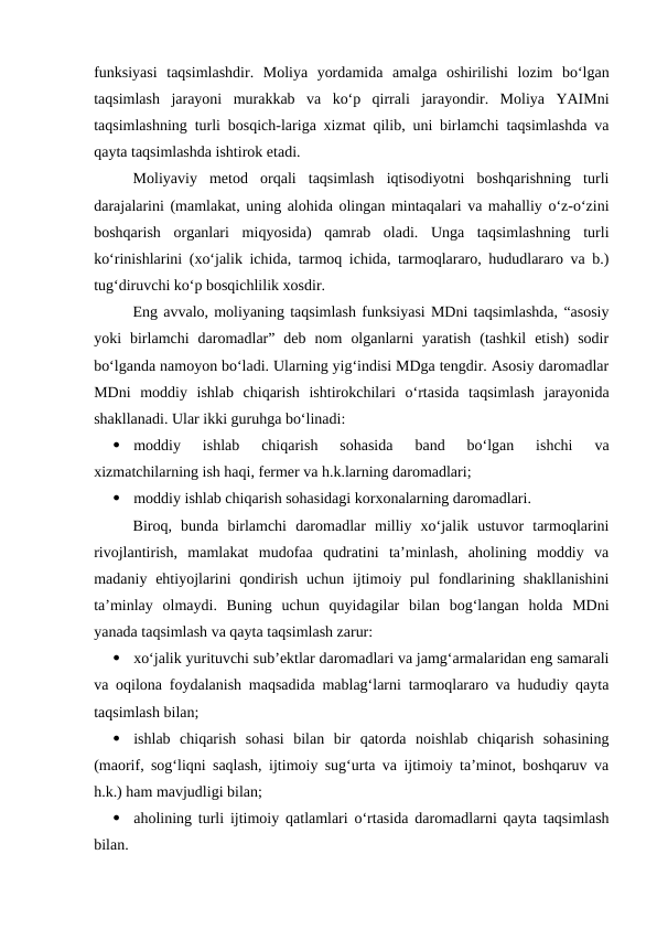 funksiyasi  taqsimlashdir.  Moliya  yordamida  amalga  oshirilishi  lozim  bo‘lgan
taqsimlash  jarayoni  murakkab  va  ko‘p  qirrali  jarayondir.  Moliya  YAIMni
taqsimlashning turli bosqich-lariga xizmat qilib, uni birlamchi taqsimlashda va
qayta taqsimlashda ishtirok etadi.
Moliyaviy  metod  orqali  taqsimlash  iqtisodiyotni  boshqarishning  turli
darajalarini (mamlakat, uning alohida olingan mintaqalari va mahalliy o‘z-o‘zini
boshqarish  organlari  miqyosida)  qamrab  oladi.  Unga  taqsimlashning  turli
ko‘rinishlarini (xo‘jalik ichida, tarmoq ichida, tarmoqlararo, hududlararo va b.)
tug‘diruvchi ko‘p bosqichlilik xosdir. 
Eng avvalo, moliyaning taqsimlash funksiyasi MDni taqsimlashda, “asosiy
yoki  birlamchi  daromadlar”  deb  nom  olganlarni  yaratish  (tashkil  etish)  sodir
bo‘lganda namoyon bo‘ladi. Ularning yig‘indisi MDga tengdir. Asosiy daromadlar
MDni  moddiy  ishlab  chiqarish  ishtirokchilari  o‘rtasida  taqsimlash  jarayonida
shakllanadi. Ular ikki guruhga bo‘linadi:

moddiy  ishlab  chiqarish  sohasida  band  bo‘lgan  ishchi  va
xizmatchilarning ish haqi, fermer va h.k.larning daromadlari;

moddiy ishlab chiqarish sohasidagi korxonalarning daromadlari.
Biroq,  bunda  birlamchi  daromadlar  milliy  xo‘jalik  ustuvor  tarmoqlarini
rivojlantirish,  mamlakat  mudofaa  qudratini  ta’minlash,  aholining  moddiy  va
madaniy ehtiyojlarini  qondirish  uchun  ijtimoiy pul  fondlarining shakllanishini
ta’minlay  olmaydi.  Buning  uchun  quyidagilar  bilan  bog‘langan  holda  MDni
yanada taqsimlash va qayta taqsimlash zarur:

xo‘jalik yurituvchi sub’ektlar daromadlari va jamg‘armalaridan eng samarali
va oqilona foydalanish maqsadida mablag‘larni tarmoqlararo va hududiy qayta
taqsimlash bilan;

ishlab  chiqarish  sohasi  bilan  bir  qatorda  noishlab  chiqarish  sohasining
(maorif, sog‘liqni saqlash, ijtimoiy sug‘urta va ijtimoiy ta’minot, boshqaruv va
h.k.) ham mavjudligi bilan;

aholining turli ijtimoiy qatlamlari o‘rtasida daromadlarni qayta taqsimlash
bilan.
