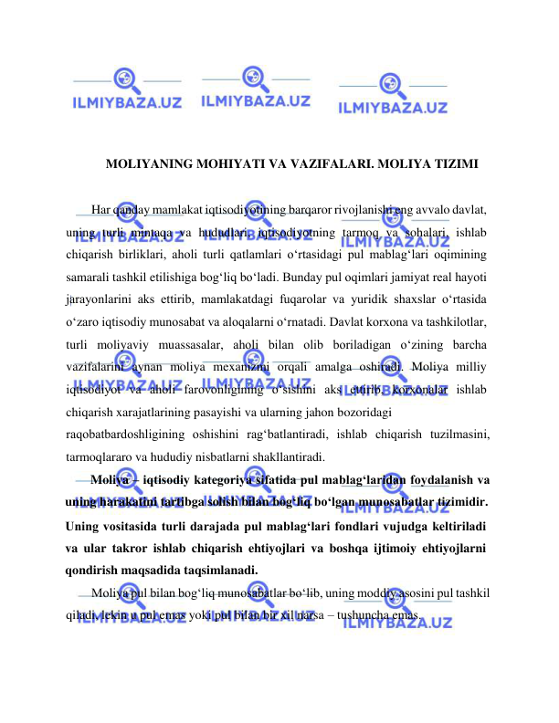  
 
 
 
 
 
MOLIYANING MOHIYATI VA VAZIFALARI. MOLIYA TIZIMI 
 
Har qanday mamlakat iqtisodiyotining barqaror rivojlanishi eng avvalo davlat, 
uning turli mintaqa va hududlari, iqtisodiyotning tarmoq va sohalari, ishlab 
chiqarish birliklari, aholi turli qatlamlari o‘rtasidagi pul mablag‘lari oqimining 
samarali tashkil etilishiga bog‘liq bo‘ladi. Bunday pul oqimlari jamiyat real hayoti 
jarayonlarini aks ettirib, mamlakatdagi fuqarolar va yuridik shaxslar o‘rtasida 
o‘zaro iqtisodiy munosabat va aloqalarni o‘rnatadi. Davlat korxona va tashkilotlar, 
turli moliyaviy muassasalar, aholi bilan olib boriladigan o‘zining barcha 
vazifalarini aynan moliya mexanizmi orqali amalga oshiradi. Moliya milliy 
iqtisodiyot va aholi farovonligining o‘sishini aks ettirib, korxonalar ishlab 
chiqarish xarajatlarining pasayishi va ularning jahon bozoridagi  
raqobatbardoshligining oshishini rag‘batlantiradi, ishlab chiqarish tuzilmasini, 
tarmoqlararo va hududiy nisbatlarni shakllantiradi.  
Moliya – iqtisodiy kategoriya sifatida pul mablag‘laridan foydalanish va 
uning harakatini tartibga solish bilan bog‘liq bo‘lgan munosabatlar tizimidir.  
Uning vositasida turli darajada pul mablag‘lari fondlari vujudga keltiriladi 
va ular takror ishlab chiqarish ehtiyojlari va boshqa ijtimoiy ehtiyojlarni 
qondirish maqsadida taqsimlanadi.  
Moliya pul bilan bog‘liq munosabatlar bo‘lib, uning moddiy asosini pul tashkil 
qiladi, lekin u pul emas yoki pul bilan bir xil narsa – tushuncha emas.  
