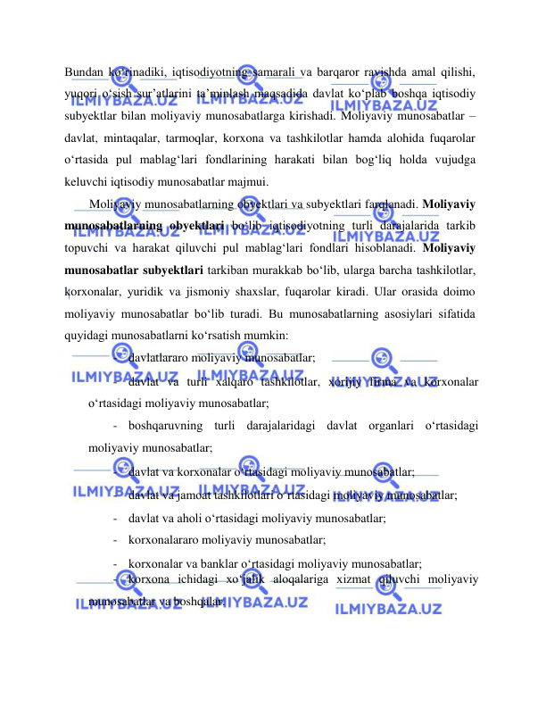  
 
Bundan ko‘rinadiki, iqtisodiyotning samarali va barqaror ravishda amal qilishi, 
yuqori o‘sish sur’atlarini ta’minlash maqsadida davlat ko‘plab boshqa iqtisodiy 
subyektlar bilan moliyaviy munosabatlarga kirishadi. Moliyaviy munosabatlar – 
davlat, mintaqalar, tarmoqlar, korxona va tashkilotlar hamda alohida fuqarolar 
o‘rtasida pul mablag‘lari fondlarining harakati bilan bog‘liq holda vujudga 
keluvchi iqtisodiy munosabatlar majmui.  
Moliyaviy munosabatlarning obyektlari va subyektlari farqlanadi. Moliyaviy 
munosabatlarning obyektlari bo‘lib iqtisodiyotning turli darajalarida tarkib 
topuvchi va harakat qiluvchi pul mablag‘lari fondlari hisoblanadi. Moliyaviy 
munosabatlar subyektlari tarkiban murakkab bo‘lib, ularga barcha tashkilotlar, 
korxonalar, yuridik va jismoniy shaxslar, fuqarolar kiradi. Ular orasida doimo 
moliyaviy munosabatlar bo‘lib turadi. Bu munosabatlarning asosiylari sifatida 
quyidagi munosabatlarni ko‘rsatish mumkin:  
- davlatlararo moliyaviy munosabatlar;  
- davlat va turli xalqaro tashkilotlar, xorijiy firma va korxonalar 
o‘rtasidagi moliyaviy munosabatlar;   
- boshqaruvning turli darajalaridagi davlat organlari o‘rtasidagi 
moliyaviy munosabatlar;  
- davlat va korxonalar o‘rtasidagi moliyaviy munosabatlar;  
- davlat va jamoat tashkilotlari o‘rtasidagi moliyaviy munosabatlar;  
- davlat va aholi o‘rtasidagi moliyaviy munosabatlar;  
- korxonalararo moliyaviy munosabatlar;  
- korxonalar va banklar o‘rtasidagi moliyaviy munosabatlar;  
- korxona ichidagi xo‘jalik aloqalariga xizmat qiluvchi moliyaviy 
munosabatlar va boshqalar.  
