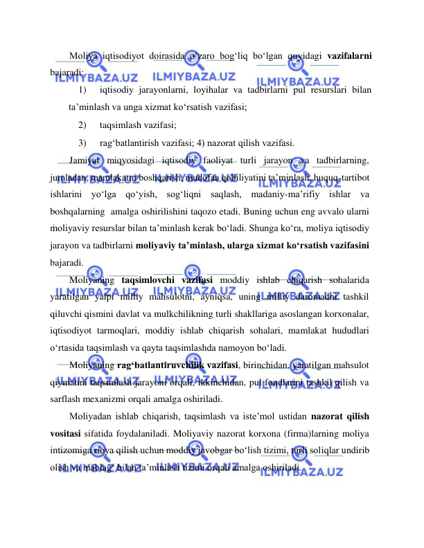  
 
Moliya iqtisodiyot doirasida o‘zaro bog‘liq bo‘lgan quyidagi vazifalarni 
bajaradi:  
1) 
iqtisodiy jarayonlarni, loyihalar va tadbirlarni pul resurslari bilan 
ta’minlash va unga xizmat ko‘rsatish vazifasi;  
2) 
taqsimlash vazifasi;  
3) 
rag‘batlantirish vazifasi; 4) nazorat qilish vazifasi.  
Jamiyat miqyosidagi iqtisodiy faoliyat turli jarayon va tadbirlarning, 
jumladan, mamlakatni boshqarish, mudofaa qobiliyatini ta’minlash, huquq-tartibot 
ishlarini yo‘lga qo‘yish, sog‘liqni saqlash, madaniy-ma’rifiy ishlar va 
boshqalarning  amalga oshirilishini taqozo etadi. Buning uchun eng avvalo ularni 
moliyaviy resurslar bilan ta’minlash kerak bo‘ladi. Shunga ko‘ra, moliya iqtisodiy 
jarayon va tadbirlarni moliyaviy ta’minlash, ularga xizmat ko‘rsatish vazifasini 
bajaradi.   
Moliyaning taqsimlovchi vazifasi moddiy ishlab chiqarish sohalarida 
yaratilgan yalpi milliy mahsulotni, ayniqsa, uning milliy daromadni tashkil 
qiluvchi qismini davlat va mulkchilikning turli shakllariga asoslangan korxonalar, 
iqtisodiyot tarmoqlari, moddiy ishlab chiqarish sohalari, mamlakat hududlari 
o‘rtasida taqsimlash va qayta taqsimlashda namoyon bo‘ladi.   
Moliyaning rag‘batlantiruvchilik vazifasi, birinchidan, yaratilgan mahsulot 
qiymatini taqsimlash jarayoni orqali, ikkinchidan, pul fondlarini tashkil qilish va 
sarflash mexanizmi orqali amalga oshiriladi.   
Moliyadan ishlab chiqarish, taqsimlash va iste’mol ustidan nazorat qilish 
vositasi sifatida foydalaniladi. Moliyaviy nazorat korxona (firma)larning moliya 
intizomiga rioya qilish uchun moddiy javobgar bo‘lish tizimi, turli soliqlar undirib 
olish va mablag‘ bilan ta’minlash tizimi orqali amalga oshiriladi.  
