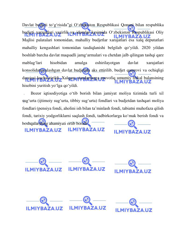  
 
Davlat budjeti to‘g‘risida”gi O‘zbekiston Respublikasi Qonuni bilan respublika 
budjeti xarajatlari vazirlik va idoralar kesimida O‘zbekiston Respublikasi Oliy 
Majlisi palatalari tomonidan, mahalliy budjetlar xarajatlari esa xalq deputatlari 
mahalliy kengashlari tomonidan tasdiqlanishi belgilab qo‘yildi. 2020 yildan 
boshlab barcha davlat maqsadli jamg‘armalari va chetdan jalb qilingan tashqi qarz 
mablag‘lari 
hisobidan 
amalga 
oshirilayotgan 
davlat 
xarajatlari 
konsolidatsiyalashgan davlat budjetida aks ettirilib, budjet qamrovi va ochiqligi 
darajasi kuchaytirildi. Xalqaro standartlarga muvofiq umumiy fiskal balansining 
hisobini yuritish yo‘lga qo‘yildi.  
Bozor iqtisodiyotiga o‘tib borish bilan jamiyat moliya tizimida turli xil 
sug‘urta (ijtimoiy sug‘urta, tibbiy sug‘urta) fondlari va budjetdan tashqari moliya 
fondlari (pensiya fondi, aholini ish bilan ta’minlash fondi, tabiatni muhofaza qilish 
fondi, tarixiy yodgorliklarni saqlash fondi, tadbirkorlarga ko‘mak berish fondi va 
boshqalar)ning ahamiyati ortib boradi.  
 
