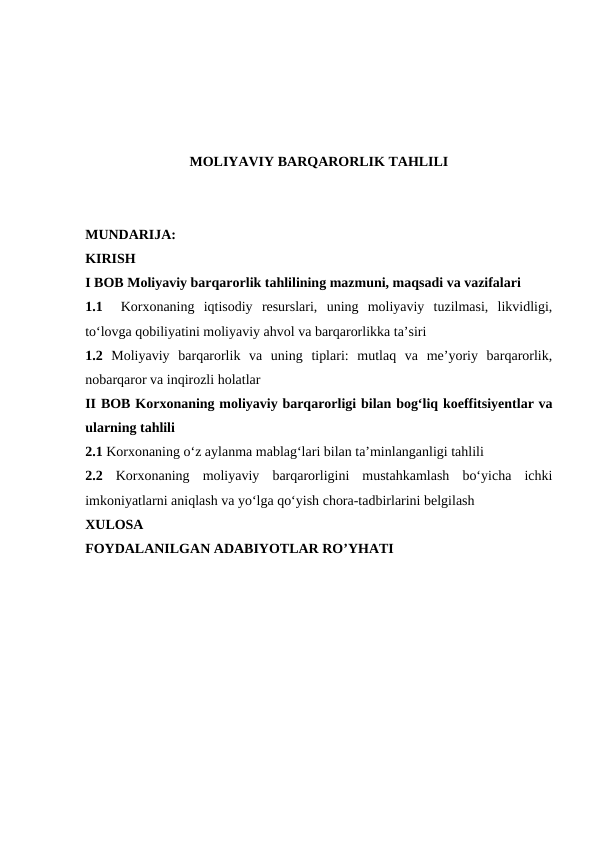 MOLIYAVIY BARQARORLIK TAHLILI
MUNDARIJA:
KIRISH
I BOB Moliyaviy barqarorlik tahlilining mazmuni, maqsadi va vazifalari
1.1  Korxonaning  iqtisodiy  resurslari,  uning  moliyaviy  tuzilmasi,  likvidligi,
to‘lovga qobiliyatini moliyaviy ahvol va barqarorlikka ta’siri 
1.2 Moliyaviy  barqarorlik  va  uning  tiplari:  mutlaq  va  me’yoriy  barqarorlik,
nobarqaror va inqirozli holatlar
II BOB Korxonaning moliyaviy barqarorligi bilan bog‘liq koeffitsiyentlar va
ularning tahlili
2.1 Korxonaning o‘z aylanma mablag‘lari bilan ta’minlanganligi tahlili  
2.2 Korxonaning  moliyaviy  barqarorligini  mustahkamlash  bo‘yicha  ichki
imkoniyatlarni aniqlash va yo‘lga qo‘yish chora-tadbirlarini belgilash
XULOSA
FOYDALANILGAN ADABIYOTLAR RO’YHATI
