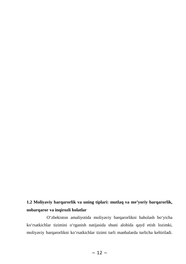 1.2 Moliyaviy barqarorlik va uning tiplari: mutlaq va me’yoriy barqarorlik,
nobarqaror va inqirozli holatlar 
        O‘zbekiston  amaliyotida  moliyaviy  barqarorlikni  baholash  bo‘yicha
ko‘rsatkichlar  tizimini  o‘rganish  natijasida  shuni  alohida  qayd  etish  lozimki,
moliyaviy barqarorlikni ko‘rsatkichlar tizimi turli manbalarda turlicha keltiriladi.
~ 12 ~
