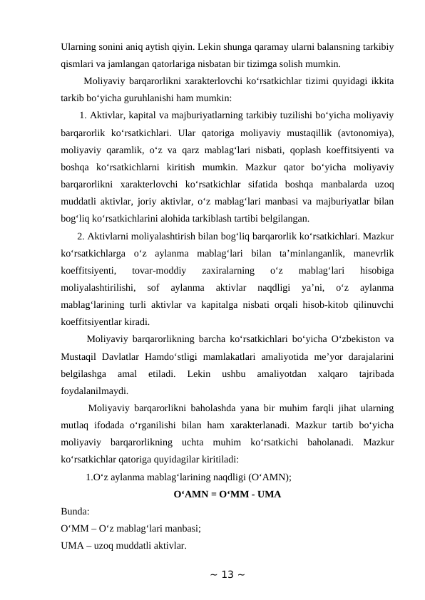 Ularning sonini aniq aytish qiyin. Lekin shunga qaramay ularni balansning tarkibiy
qismlari va jamlangan qatorlariga nisbatan bir tizimga solish mumkin. 
      Moliyaviy barqarorlikni xarakterlovchi ko‘rsatkichlar tizimi quyidagi ikkita
tarkib bo‘yicha guruhlanishi ham mumkin: 
      1. Aktivlar, kapital va majburiyatlarning tarkibiy tuzilishi bo‘yicha moliyaviy
barqarorlik  ko‘rsatkichlari.  Ular  qatoriga  moliyaviy  mustaqillik  (avtonomiya),
moliyaviy qaramlik, o‘z va qarz mablag‘lari nisbati, qoplash koeffitsiyenti va
boshqa  ko‘rsatkichlarni  kiritish  mumkin.  Mazkur  qator  bo‘yicha  moliyaviy
barqarorlikni  xarakterlovchi  ko‘rsatkichlar  sifatida  boshqa  manbalarda  uzoq
muddatli aktivlar, joriy aktivlar, o‘z mablag‘lari manbasi va majburiyatlar bilan
bog‘liq ko‘rsatkichlarini alohida tarkiblash tartibi belgilangan. 
      2. Aktivlarni moliyalashtirish bilan bog‘liq barqarorlik ko‘rsatkichlari. Mazkur
ko‘rsatkichlarga  o‘z  aylanma  mablag‘lari  bilan  ta’minlanganlik,  manevrlik
koeffitsiyenti,  tovar-moddiy  zaxiralarning  o‘z  mablag‘lari  hisobiga
moliyalashtirilishi,  sof  aylanma  aktivlar  naqdligi  ya’ni,  o‘z  aylanma
mablag‘larining turli aktivlar va kapitalga nisbati orqali hisob-kitob qilinuvchi
koeffitsiyentlar kiradi. 
      Moliyaviy barqarorlikning barcha ko‘rsatkichlari bo‘yicha O‘zbekiston va
Mustaqil  Davlatlar  Hamdo‘stligi  mamlakatlari  amaliyotida  me’yor  darajalarini
belgilashga  amal  etiladi.  Lekin  ushbu  amaliyotdan  xalqaro  tajribada
foydalanilmaydi. 
      Moliyaviy barqarorlikni baholashda yana bir muhim farqli jihat ularning
mutlaq  ifodada  o‘rganilishi  bilan  ham  xarakterlanadi.  Mazkur  tartib  bo‘yicha
moliyaviy  barqarorlikning  uchta  muhim  ko‘rsatkichi  baholanadi.  Mazkur
ko‘rsatkichlar qatoriga quyidagilar kiritiladi:
          1.O‘z aylanma mablag‘larining naqdligi (O‘AMN); 
O‘AMN = O‘MM - UMA
Bunda: 
O‘MM – O‘z mablag‘lari manbasi; 
UMA – uzoq muddatli aktivlar. 
~ 13 ~
