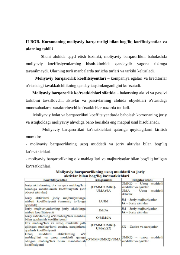 II BOB. Korxonaning moliyaviy barqarorligi bilan bog‘liq koeffitsiyentlar va
ularning tahlili 
       Shuni alohida qayd etish lozimki, moliyaviy barqarorlikni baholashda
moliyaviy  koeffitsiyentlarning  hisob-kitobida  qandaydir  yagona  tizimga
tayanilmaydi. Ularning turli manbalarda turlicha turlari va tarkibi keltiriladi. 
       Moliyaviy barqarorlik koeffitsiyentlari – kompaniya egalari va kreditorlar
o‘rtasidagi tavakkalchilikning qanday taqsimlanganligini ko‘rsatadi. 
      Moliyaviy barqarorlik ko‘rsatkichlari sifatida – balansning aktivi va passivi
tarkibini  tavsiflovchi,  aktivlar  va  passivlarning  alohida  obyektlari  o‘rtasidagi
munosabatlarni xarakterlovchi ko‘rsatkichlar nazarda tutiladi. 
       Moliyaviy holat va barqarorlikni koeffitsiyentlarda baholash korxonaning joriy
va istiqboldagi moliyaviy ahvoliga baho berishda eng maqbul usul hisoblanadi. 
       Moliyaviy  barqarorlikni  ko‘rsatkichlari  qatoriga  quyidagilarni  kiritish
mumkin: 
-  moliyaviy  barqarorlikning  uzoq  muddatli  va  joriy  aktivlar  bilan  bog‘liq
ko‘rsatkichlari.       
- moliyaviy barqarorlikning o‘z mablag‘lari va majburiyatlar bilan bog‘liq bo‘lgan
ko‘rsatkichlari; 
~ 16 ~
