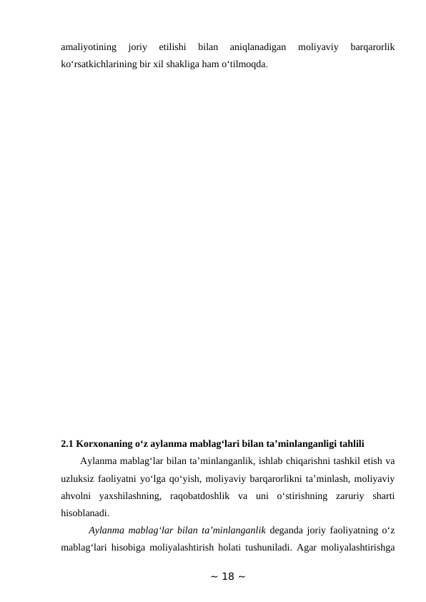 amaliyotining  joriy  etilishi  bilan  aniqlanadigan  moliyaviy  barqarorlik
ko‘rsatkichlarining bir xil shakliga ham o‘tilmoqda.
2.1 Korxonaning o‘z aylanma mablag‘lari bilan ta’minlanganligi tahlili 
      Aylanma mablag‘lar bilan ta’minlanganlik, ishlab chiqarishni tashkil etish va
uzluksiz faoliyatni yo‘lga qo‘yish, moliyaviy barqarorlikni ta’minlash, moliyaviy
ahvolni  yaxshilashning,  raqobatdoshlik  va  uni  o‘stirishning  zaruriy  sharti
hisoblanadi. 
       Aylanma mablag‘lar bilan ta’minlanganlik deganda joriy faoliyatning o‘z
mablag‘lari hisobiga moliyalashtirish holati tushuniladi. Agar moliyalashtirishga
~ 18 ~
