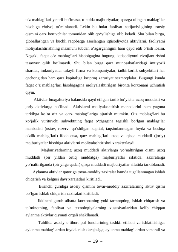 o‘z mablag‘lari yetarli bo‘lmasa, u holda majburiyatlar, qarzga olingan mablag‘lar
hisobiga ehtiyoj  ta’minlanadi. Lekin bu holat  faoliyat  natijaviyligining asosiy
qismini qarz beruvchilar tomonidan olib qo‘yilishiga olib keladi. Shu bilan birga,
globallashgan va kuchli raqobatga asoslangan iqtisodiyotda aktivlarni, faoliyatni
moliyalashtirishning mazmuni tubdan o‘zgarganligini ham qayd etib o‘tish lozim.
Negaki, faqat o‘z mablag‘lari hisobigagina bugungi iqtisodiyotni rivojlantirishni
tasavvur  qilib  bo‘lmaydi.  Shu  bilan  birga  qarz  munosabatlaridagi  imtiyozli
shartlar, imkoniyatlar tufayli firma va kompaniyalar, tadbirkorlik subyektlari har
qachongidan ham qarz kapitaliga ko‘proq zaruriyat sezmoqdalar. Bugungi kunda
faqat o‘z mablag‘lari hisobigagina moliyalashtirilgan bironta korxonani uchratish
qiyin. 
       Aktivlar buxgalteriya balansida qayd etilgan tartib bo‘yicha uzoq muddatli va
joriy aktivlarga bo‘linadi. Aktivlarni moliyalashtirish manbalarini ham yagona
tarkibga ko‘ra o‘z va qarz mablag‘lariga ajratish mumkin. O‘z mablag‘lari bu
xo‘jalik  yurituvchi  subyektning  faqat  o‘zigagina  tegishli  bo‘lgan  mablag‘lar
manbasini (ustav, rezerv, qo‘shilgan kapital, taqsimlanmagan foyda va boshqa
o‘zlik mablag‘lari) ifoda etsa, qarz mablag‘lari uzoq va qisqa muddatli (joriy)
majburiyatlar hisobiga aktivlarni moliyalashtirishni xarakterlaydi. 
       Majburiyatlarning uzoq muddatli aktivlarga yo‘naltirilgan qismi  uzoq
muddatli  (bir  yildan  ortiq  muddatga)  majburiyatlar  sifatida,  zaxiralarga
yo‘naltirilganda (bir yilga qadar) qisqa muddatli majburiyatlar sifatida tarkiblanadi.
       Aylanma aktivlar qatoriga tovar-moddiy zaxiralar hamda tugallanmagan ishlab
chiqarish va kelgusi davr xarajatlari kiritiladi. 
       Birinchi guruhga asosiy qismini tovar-moddiy zaxiralarning aktiv qismi
bo‘lgan ishlab chiqarish zaxiralari kiritiladi. 
       Ikkinchi guruh albatta korxonaning yoki tarmoqning, ishlab chiqarish va
ta’minotning,  faoliyat  va  texnologiyalarning  xususiyatlaridan  kelib  chiqqan
aylanma aktivlar qiymati orqali shakllanadi. 
       Tahlilda asosiy e’tibor: pul fondlarining tashkil etilishi va ishlatilishiga;
aylanma mablag‘lardan foydalanish darajasiga; aylanma mablag‘lardan samarali va
~ 19 ~
