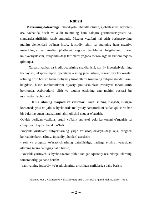 KIRISH
       Mavzuning dolzarbligi. Iqtisodiyotni liberallashtirish, globallashuv jaryonlari
o‘z  navbatida  hisob  va  audit  tizimining  ham  xalqaro  gormonizatsiyasini  va
standartlashtirilishini  talab etmoqda.  Mazkur  vazifani  hal  etish  boshqaruvning
muhim  elementlari  bo‘lgan  hisob,  iqtisodiy  tahlil  va  auditning  ham  nazariy,
metodologik  va  amaliy  jihatlarini  yagona  tartiblarini  belgilashni,  ularni
unifikatsiyalashni, muqobillikdagi tartiblarni yagona mezonlarga keltirishni taqozo
qilmoqda. 
        Xalqaro kapital va kredit bozorining shakllanishi, xorijiy investitsiyalarning
ko‘payishi, eksport-import operatsiyalarining jadallashuvi, transmilliy korxonalar
rolining ortib borishi bilan moliyaviy hisobotlarni tuzishning xalqaro standartlarini
belgilash, hisob ma’lumotlarini qiyosiyligini  ta’minlash zaruriyati tobora ortib
bormoqda.  Axborotlarni  olish  va  taqdim  etishning  eng  muhim  vositasi  bu
moliyaviy hisobotlardir.1 
        Kurs ishining maqsadi va vazifalari. Kurs ishining maqsadi, istalgan
korxonada yoki xo’jalik subyektlarida moliyaviy barqarorlikni saqlab qolish va har
bir bajarilayotgan harakatlarni tahlil qilishni chuqur o’rgatish.
Quyida berilgan vazifalar orqali xo’jalik subyekti yoki korxonani o’rganish va
chuqur tahlil qilish kerak bo’ladi:
-xo‘jalik yurituvchi  subyektlarning  yaqin va uzoq davriylikdagi  reja, prognoz
ko‘rsatkichlarini (ilmiy, iqtisodiy jihatdan) asoslash; 
- reja va prognoz ko‘rsatkichlarining bajarilishiga, natijaga erishish yuzasidan
ularning ta’sirchanligiga baho berish; 
- xo‘jalik yurituvchi subyekt nazorat qilib turadigan iqtisodiy resurslarga, ularning
samaradorligiga baho berish; 
- faoliyatning iqtisodiy ko‘rsatkichlariga, erishilgan natijalariga baho berish; 
1
 Raximov M.Y., Kalandarova N.N. Moliyaviy tahlil. Darslik.T.: Iqtisod Moliya, 2019. - 736 b.
~ 2 ~
