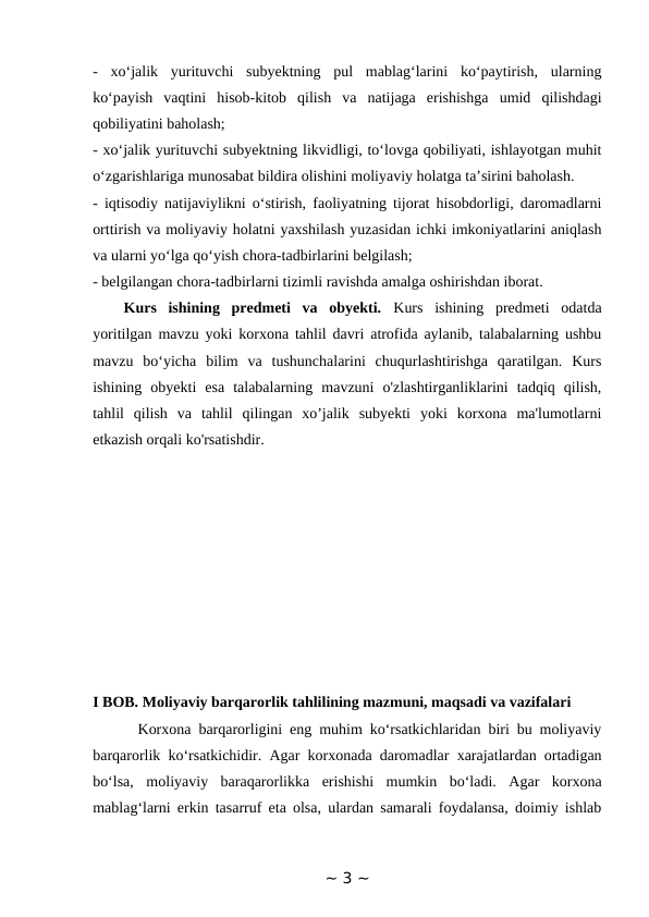 -  xo‘jalik  yurituvchi  subyektning  pul  mablag‘larini  ko‘paytirish,  ularning
ko‘payish  vaqtini  hisob-kitob  qilish  va  natijaga  erishishga  umid  qilishdagi
qobiliyatini baholash; 
- xo‘jalik yurituvchi subyektning likvidligi, to‘lovga qobiliyati, ishlayotgan muhit
o‘zgarishlariga munosabat bildira olishini moliyaviy holatga ta’sirini baholash. 
- iqtisodiy natijaviylikni o‘stirish, faoliyatning tijorat hisobdorligi, daromadlarni
orttirish va moliyaviy holatni yaxshilash yuzasidan ichki imkoniyatlarini aniqlash
va ularni yo‘lga qo‘yish chora-tadbirlarini belgilash; 
- belgilangan chora-tadbirlarni tizimli ravishda amalga oshirishdan iborat.
Kurs  ishining  predmeti  va  obyekti. Kurs  ishining  predmeti  odatda
yoritilgan mavzu yoki korxona tahlil davri atrofida aylanib, talabalarning ushbu
mavzu  bo‘yicha  bilim  va  tushunchalarini  chuqurlashtirishga  qaratilgan.  Kurs
ishining  obyekti  esa  talabalarning  mavzuni  o'zlashtirganliklarini  tadqiq  qilish,
tahlil  qilish  va  tahlil  qilingan  xo’jalik  subyekti  yoki  korxona  ma'lumotlarni
etkazish orqali ko'rsatishdir. 
I BOB. Moliyaviy barqarorlik tahlilining mazmuni, maqsadi va vazifalari  
      Korxona barqarorligini eng muhim ko‘rsatkichlaridan biri bu moliyaviy
barqarorlik ko‘rsatkichidir. Agar korxonada daromadlar xarajatlardan ortadigan
bo‘lsa,  moliyaviy  baraqarorlikka  erishishi  mumkin  bo‘ladi.  Agar  korxona
mablag‘larni erkin tasarruf eta olsa, ulardan samarali foydalansa, doimiy ishlab
~ 3 ~
