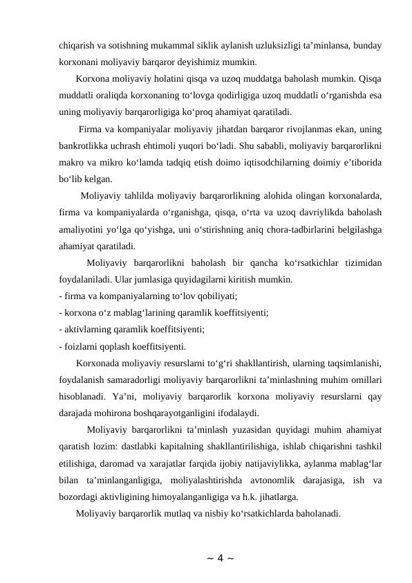 chiqarish va sotishning mukammal siklik aylanish uzluksizligi ta’minlansa, bunday
korxonani moliyaviy barqaror deyishimiz mumkin. 
      Korxona moliyaviy holatini qisqa va uzoq muddatga baholash mumkin. Qisqa
muddatli oraliqda korxonaning to‘lovga qodirligiga uzoq muddatli o‘rganishda esa
uning moliyaviy barqarorligiga ko‘proq ahamiyat qaratiladi. 
      Firma va kompaniyalar moliyaviy jihatdan barqaror rivojlanmas ekan, uning
bankrotlikka uchrash ehtimoli yuqori bo‘ladi. Shu sababli, moliyaviy barqarorlikni
makro va mikro ko‘lamda tadqiq etish doimo iqtisodchilarning doimiy e’tiborida
bo‘lib kelgan. 
      Moliyaviy tahlilda moliyaviy barqarorlikning alohida olingan korxonalarda,
firma va kompaniyalarda o‘rganishga, qisqa, o‘rta va uzoq davriylikda baholash
amaliyotini yo‘lga qo‘yishga, uni o‘stirishning aniq chora-tadbirlarini belgilashga
ahamiyat qaratiladi. 
    Moliyaviy  barqarorlikni  baholash  bir  qancha  ko‘rsatkichlar  tizimidan
foydalaniladi. Ular jumlasiga quyidagilarni kiritish mumkin. 
- firma va kompaniyalarning to‘lov qobiliyati; 
- korxona o‘z mablag‘larining qaramlik koeffitsiyenti; 
- aktivlarning qaramlik koeffitsiyenti; 
- foizlarni qoplash koeffitsiyenti. 
      Korxonada moliyaviy resurslarni to‘g‘ri shakllantirish, ularning taqsimlanishi,
foydalanish samaradorligi moliyaviy barqarorlikni ta’minlashning muhim omillari
hisoblanadi.  Ya’ni,  moliyaviy  barqarorlik  korxona  moliyaviy  resurslarni  qay
darajada mohirona boshqarayotganligini ifodalaydi. 
      Moliyaviy barqarorlikni ta’minlash yuzasidan quyidagi muhim ahamiyat
qaratish lozim: dastlabki kapitalning shakllantirilishiga, ishlab chiqarishni tashkil
etilishiga, daromad va xarajatlar farqida ijobiy natijaviylikka, aylanma mablag‘lar
bilan  ta’minlanganligiga,  moliyalashtirishda  avtonomlik  darajasiga,  ish  va
bozordagi aktivligining himoyalanganligiga va h.k. jihatlarga. 
       Moliyaviy barqarorlik mutlaq va nisbiy ko‘rsatkichlarda baholanadi. 
~ 4 ~
