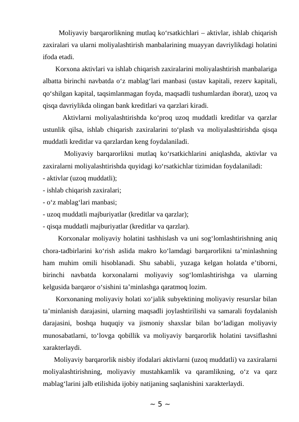        Moliyaviy barqarorlikning mutlaq ko‘rsatkichlari – aktivlar, ishlab chiqarish
zaxiralari va ularni moliyalashtirish manbalarining muayyan davriylikdagi holatini
ifoda etadi. 
       Korxona aktivlari va ishlab chiqarish zaxiralarini moliyalashtirish manbalariga
albatta birinchi navbatda o‘z mablag‘lari manbasi (ustav kapitali, rezerv kapitali,
qo‘shilgan kapital, taqsimlanmagan foyda, maqsadli tushumlardan iborat), uzoq va
qisqa davriylikda olingan bank kreditlari va qarzlari kiradi.
      Aktivlarni moliyalashtirishda ko‘proq uzoq muddatli kreditlar va qarzlar
ustunlik qilsa, ishlab chiqarish zaxiralarini to‘plash va moliyalashtirishda qisqa
muddatli kreditlar va qarzlardan keng foydalaniladi. 
      Moliyaviy barqarorlikni mutlaq ko‘rsatkichlarini aniqlashda, aktivlar va
zaxiralarni moliyalashtirishda quyidagi ko‘rsatkichlar tizimidan foydalaniladi: 
- aktivlar (uzoq muddatli); 
- ishlab chiqarish zaxiralari; 
- o‘z mablag‘lari manbasi; 
- uzoq muddatli majburiyatlar (kreditlar va qarzlar);
- qisqa muddatli majburiyatlar (kreditlar va qarzlar).
      Korxonalar moliyaviy holatini tashhislash va uni sog‘lomlashtirishning aniq
chora-tadbirlarini ko‘rish aslida makro ko‘lamdagi barqarorlikni ta’minlashning
ham  muhim  omili  hisoblanadi.  Shu sababli‚  yuzaga  kelgan  holatda e’tiborni,
birinchi  navbatda  korxonalarni  moliyaviy  sog‘lomlashtirishga  va  ularning
kelgusida barqaror o‘sishini ta’minlashga qaratmoq lozim. 
      Korxonaning moliyaviy holati xo‘jalik subyektining moliyaviy resurslar bilan
ta’minlanish darajasini, ularning maqsadli joylashtirilishi va samarali foydalanish
darajasini,  boshqa  huquqiy  va  jismoniy  shaxslar  bilan  bo‘ladigan  moliyaviy
munosabatlarni, to‘lovga qobillik va moliyaviy barqarorlik holatini tavsiflashni
xarakterlaydi. 
      Moliyaviy barqarorlik nisbiy ifodalari aktivlarni (uzoq muddatli) va zaxiralarni
moliyalashtirishning,  moliyaviy  mustahkamlik  va  qaramlikning,  o‘z  va  qarz
mablag‘larini jalb etilishida ijobiy natijaning saqlanishini xarakterlaydi. 
~ 5 ~
