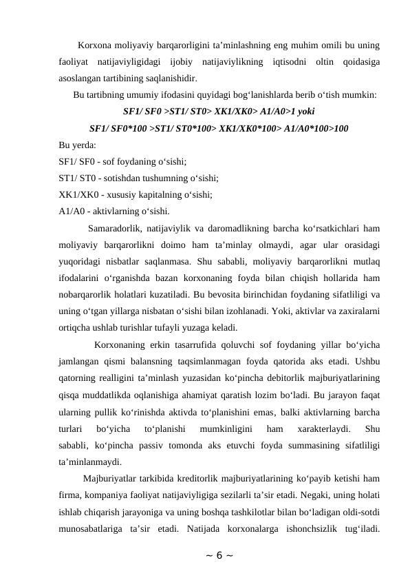       Korxona moliyaviy barqarorligini ta’minlashning eng muhim omili bu uning
faoliyat  natijaviyligidagi  ijobiy  natijaviylikning  iqtisodni  oltin  qoidasiga
asoslangan tartibining saqlanishidir. 
      Bu tartibning umumiy ifodasini quyidagi bog‘lanishlarda berib o‘tish mumkin:
SF1/ SF0 >ST1/ ST0> XK1/XK0> A1/A0>1 yoki
SF1/ SF0*100 >ST1/ ST0*100> XK1/XK0*100> A1/A0*100>100
Bu yerda:
SF1/ SF0 - sof foydaning o‘sishi; 
ST1/ ST0 - sotishdan tushumning o‘sishi; 
XK1/XK0 - xususiy kapitalning o‘sishi; 
A1/A0 - aktivlarning o‘sishi. 
       Samaradorlik, natijaviylik va daromadlikning barcha ko‘rsatkichlari ham
moliyaviy  barqarorlikni  doimo  ham  ta’minlay  olmaydi‚  agar  ular  orasidagi
yuqoridagi  nisbatlar  saqlanmasa.  Shu  sababli,  moliyaviy  barqarorlikni  mutlaq
ifodalarini  o‘rganishda  bazan  korxonaning  foyda  bilan  chiqish  hollarida  ham
nobarqarorlik holatlari kuzatiladi. Bu bevosita birinchidan foydaning sifatliligi va
uning o‘tgan yillarga nisbatan o‘sishi bilan izohlanadi. Yoki, aktivlar va zaxiralarni
ortiqcha ushlab turishlar tufayli yuzaga keladi. 
       Korxonaning erkin tasarrufida qoluvchi sof foydaning yillar bo‘yicha
jamlangan qismi  balansning  taqsimlanmagan  foyda qatorida aks  etadi.  Ushbu
qatorning realligini ta’minlash yuzasidan ko‘pincha debitorlik majburiyatlarining
qisqa muddatlikda oqlanishiga ahamiyat qaratish lozim bo‘ladi. Bu jarayon faqat
ularning pullik ko‘rinishda aktivda to‘planishini emas‚ balki aktivlarning barcha
turlari  bo‘yicha  to‘planishi  mumkinligini  ham  xarakterlaydi.  Shu
sababli‚  ko‘pincha  passiv  tomonda  aks  etuvchi  foyda  summasining  sifatliligi
ta’minlanmaydi. 
       Majburiyatlar tarkibida kreditorlik majburiyatlarining ko‘payib ketishi ham
firma, kompaniya faoliyat natijaviyligiga sezilarli ta’sir etadi. Negaki, uning holati
ishlab chiqarish jarayoniga va uning boshqa tashkilotlar bilan bo‘ladigan oldi-sotdi
munosabatlariga  ta’sir  etadi.  Natijada  korxonalarga  ishonchsizlik  tug‘iladi.
~ 6 ~
